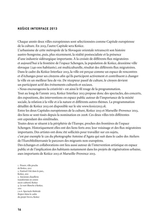 1716
Chaque année deux villes européennes sont sélectionnées comme Capitale européenne
de la culture. En 2013, l’autre Capitale sera Košice.
L’urbanisme de cette métropole de la Slovaquie orientale retranscrit son histoire
austro-hongroise, puis, plus récemment, la réalité postsocialiste et la présence
d’une industrie sidérurgique importante. À la croisée de différents flux migratoires
et aujourd’hui à la frontière de l’espace Schengen, la population de Košice, deuxième ville
slovaque (240 000 habitants), est multiculturelle, résultat des différents flux migratoires.
Dans le cadre du Košice Interface 2013, la ville est perçue comme un espace de rencontres
et d’échanges pour ses citoyens afin qu’ils participent activement et contribuent à changer
la ville en un meilleur lieu de vie. De récepteur passif de culture, le citoyen devient
un participant actif des événements culturels et sociaux.
«Nous encourageons la créativité» est ainsi le fil rouge de la programmation.
Tout au long de l’année 2013, Košice Interface 2013 propose donc des spectacles, des concerts,
des expositions, des interventions en espace public autour de l’importance de la mixité
sociale, la relation à la ville et à la nature et différents autres thèmes. La programmation
détaillée de Košice 2013 est disponible sur le site www.kosice2013.sk.
Entre les deux Capitales européennes de la culture, Košice 2013 et Marseille-Provence 2013,
des liens se sont tissés depuis la nomination en 2008. Ces deux villes très différentes
ont cependant des similitudes.
Toutes deux se situent à la périphérie de l’Europe, proches des frontières de l’espace
Schengen. Historiquement elles ont des liens forts avec leur voisinage et des flux migratoires
importants. Des artistes ont donc été sollicités pour travailler sur ces sujets,
c’est par exemple le cas du photographe Antoine d’Agata qui suit dans le cadre des Ateliers
de l’EuroMéditerranée le parcours des migrants non-européens.
Des échanges et collaborations ont lieu aussi autour de l’intervention artistique en espace
public et de l’implication des habitants notamment dans les projets de régénération urbaine,
axes importants de Košice 2013 et Marseille-Provence 2013.
KOŠICE INTERFACE 2013
1. Presov, ville proche
de Košice, 2012
2. Festival L’été dans le parc,
Košice, 2011
3. Ancienne chaufferie
transformée en centre
socio-culturel, Košice
4. La nuit Blanche à Košice,
2011
5 & 6. Spectacle théâtrale
Respect dans le cadre
du projet Spots, Košice
	 1
	 4
	 2
	 5
	 3 	 6
 