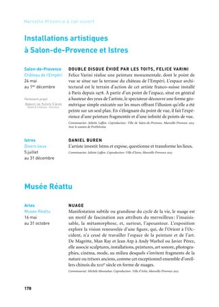 178
Marseille Provence à ciel ouvert
DOUBLE DISQUE ÉVIDÉ PAR LES TOITS, FELICE VARINI
Felice Varini réalise une peinture monumentale, dont le point de
vue se situe sur la terrasse du château de l’Empéri. L’espace archi-
tectural est le terrain d’action de cet artiste franco-suisse installé
à Paris depuis 1978. À partir d’un point de l’espace, situé en général
à hauteur des yeux de l’artiste, le spectateur découvre une forme géo-
métrique simple exécutée sur les murs offrant l’illusion qu’elle a été
peinte sur un seul plan. En s’éloignant du point de vue, il fait l’expé-
rience d’une peinture fragmentée et d’une infinité de points de vue.
Commissariat: Juliette Laffon. Coproduction: Ville de Salon-de-Provence, Marseille-Provence 2013.
Avec le soutien de ProHelvetia.
DANIEL BUREN
L’artiste investit Istres et expose, questionne et transforme les lieux.
Commissariat: Juliette Laffon. Coproduction: Ville d’Istres, Marseille-Provence 2013
NUAGE
Manifestation subtile ou grandiose du cycle de la vie, le nuage est
un motif de fascination aux attributs du merveilleux : l’insaisis-
sable, la métamorphose, et, surtout, l’apesanteur. L’exposition
explore la vision renouvelée d’une figure, qui, de l’Orient à l’Oc-
cident, n’a cessé de travailler l’espace de la peinture et de l’art.
De Magritte, Man Ray et Jean Arp à Andy Warhol ou Javier Pérez,
elle associe sculptures, installations, peintures, art sonore, photogra-
phies, cinéma, mode, au milieu desquels s’invitent fragments de la
nature ou trésors anciens, comme cet exceptionnel ensemble d’oreil-
lers chinois du xiiie siècle en forme de nuages.
Commissariat: Michèle Moutashar. Coproduction: Ville d’Arles, Marseille-Provence 2013
Istres
Divers lieux
5 juillet
au 31 décembre
Salon-de-Provence
Château de l’Empéri
24 mai
au 1er décembre
Partenaire projet
Arles
Musée Réattu
16 mai
au 31 octobre
Installations artistiques
à Salon-de-Provence et Istres
Musée Réattu
	 1 	 2
	 3
 