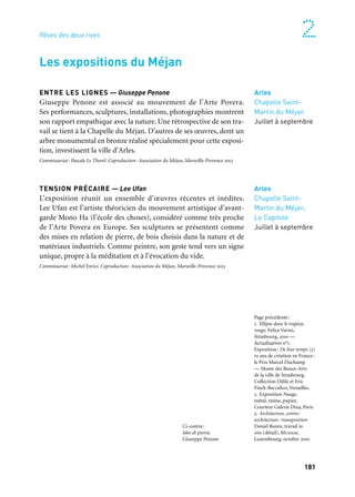 181
2
ENTRE LES LIGNES — Giuseppe Penone
Giuseppe Penone est associé au mouvement de l’Arte Povera.
Ses performances, sculptures, installations, photographies montrent
son rapport empathique avec la nature. Une rétrospective de son tra-
vail se tient à la Chapelle du Méjan. D’autres de ses œuvres, dont un
arbre monumental en bronze réalisé spécialement pour cette exposi-
tion, investissent la ville d’Arles.
Commissariat: Pascale Le Thorel. Coproduction: Association du Méjan, Marseille-Provence 2013
TENSION PRÉCAIRE — Lee Ufan
L’exposition réunit un ensemble d’œuvres récentes et inédites.
Lee Ufan est l’artiste théoricien du mouvement artistique d’avant-
garde Mono Ha (l’école des choses), considéré comme très proche
de l’Arte Povera en Europe. Ses sculptures se présentent comme
des mises en relation de pierre, de bois choisis dans la nature et de
matériaux industriels. Comme peintre, son geste tend vers un signe
unique, propre à la méditation et à l’évocation du vide.
Commissariat: Michel Enrici. Coproduction: Association du Méjan, Marseille-Provence 2013
Arles
Chapelle Saint-
Martin du Méjan
Juillet à septembre
Arles
Chapelle Saint-
Martin du Méjan,
Le Capitole
Juillet à septembre
Les expositions du Méjan
Rêves des deux rives
Ci-contre:
Idee di pietra,
Giuseppe Penone
Page précédente:
1. Ellipse dans le trapèze,
rouge, Felice Varini,
Strasbourg, 2010 —
Actualisation n°1.
Exposition: De leur temps (3)
10 ans de création en France:
le Prix Marcel Duchamp
— Musée des Beaux-Arts
de la ville de Strasbourg.
Collection Odile et Eric
Finck-Beccafico, Versailles.
2. Exposition Nuage,
métal, résine, papier,
Courtesy Galerie Dix9, Paris
3. Architecture, contre-
architecture: transposition
Daniel Buren, travail in
situ (détail), Mudam,
Luxembourg, octobre 2010
 
