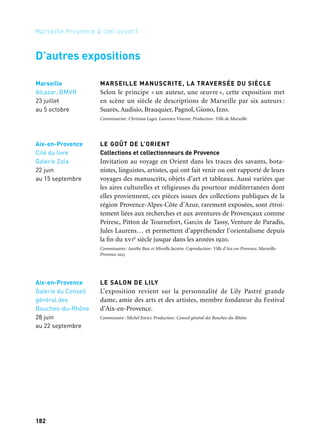 182 183
Marseille Provence à ciel ouvert 2Rêves des deux rives
Salon-de-Provence
Salle Robert
de Lamanon
Le Septier
6 juillet
au 29 septembre
Arles
Abbaye
de Montmajour
5 mai
au 3 novembre
LÉO MARCHUTZ (1903–1976)
Né à Nuremberg en 1903, Léo Marchutz, peintre et lithographe,
a très tôt nourri une grande passion pour Cézanne. Il quitte Berlin
en 1928 et passe une grande partie de sa vie près d’Aix-en-Provence,
au cœur des paysages de Cézanne dont il devient l’un des plus grands
connaisseurs.
Coproducteur: Atelier de Cézanne, Marseille-Provence 2013
L’ÎLE DE MONTMAJOUR
Par Christian Lacroix, avec le CIRVA
Le Centre des monuments nationaux confie l’abbaye de Montmajour
à Christian Lacroix pour qu’il y réalise le parcours de ses rêves
d’enfant quand, jeune Arlésien, elle était pour lui l’île aux trésors.
Un choix important dans la collection exceptionnelle du Centre
international de recherche sur le verre et les arts plastiques (Cirva,
Marseille) constitue la base de ce parcours qui sera agrémenté d’ob-
jets précieux, principalement sacerdotaux, de sculptures, de pho-
tographies, de costumes, de lumière, d’émaux. Un ouvrage, réalisé
par les éditions du Patrimoine pendant l’accrochage, accompagne
l’exposition.
Commissariat: Christian Lacroix. Production: Centre des monuments nationaux
RAYMOND REYNAUD
Consacrée à Raymond Reynaud (1920-2007) qui a passé la majeure
partie de sa vie dans les environs de Salon-de-Provence, l’exposition
présente un ensemble de près de cinquante peintures et sculptures
de cet artiste singulier, comme il se définissait lui-même. Ancien
peintre en bâtiment, il a développé une œuvre très personnelle qui
a reçu le soutien des tenants de l’art brut, alliant peintures figura-
tives à la gouache et totems constitués de divers matériaux et objets
de rebus assemblés.
Commissariat: Juliette Laffon. Coproduction: Ville de Salon-de-Provence, Marseille-Provence 2013
MARSEILLE MANUSCRITE, LA TRAVERSÉE DU SIÈCLE
Selon le principe « un auteur, une œuvre », cette exposition met
en scène un siècle de descriptions de Marseille par six auteurs :
Suarès, Audisio, Brauquier, Pagnol, Giono, Izzo.
Commissariat: Christian Laget, Laurence Vincent. Production: Ville de Marseille
LE GOÛT DE L’ORIENT
Collections et collectionneurs de Provence
Invitation au voyage en Orient dans les traces des savants, bota-
nistes, linguistes, artistes, qui ont fait venir ou ont rapporté de leurs
voyages des manuscrits, objets d’art et tableaux. Aussi variées que
les aires culturelles et religieuses du pourtour méditerranéen dont
elles proviennent, ces pièces issues des collections publiques de la
région Provence-Alpes-Côte d’Azur, rarement exposées, sont étroi-
tement liées aux recherches et aux aventures de Provençaux comme
Peiresc, Pitton de Tournefort, Garcin de Tassy, Venture de Paradis,
Jules Laurens… et permettent d’appréhender l’orientalisme depuis
la fin du xvie siècle jusque dans les années 1920.
Commissaires: Aurélie Bosc et Mireille Jacotin. Coproduction: Ville d’Aix-en-Provence, Marseille-
Provence 2013
LE SALON DE LILY
L’exposition revient sur la personnalité de Lily Pastré grande
dame, amie des arts et des artistes, membre fondateur du Festival
d’Aix-en-Provence.
Commissaire: Michel Enrici. Production: Conseil général des Bouches-du-Rhône
Aix-en-Provence
Cité du livre
Galerie Zola
22 juin
au 15 septembre
Aix-en-Provence
Galerie du Conseil
général des
Bouches-du-Rhône
28 juin
au 22 septembre
Aix-en-Provence
Atelier de Cézanne,
Office de Tourisme,
Galerie Vincent
Bercker,
École Léo Marchutz,
Institut américain
1er juillet
au 15 septembre
D’autres expositions
Marseille
Alcazar, BMVR
23 juillet
au 5 octobre
 