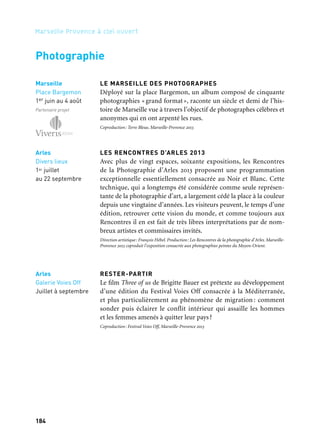 185184
Marseille Provence à ciel ouvert
LE MARSEILLE DES PHOTOGRAPHES
Déployé sur la place Bargemon, un album composé de cinquante
photographies «grand format», raconte un siècle et demi de l’his-
toire de Marseille vue à travers l’objectif de photographes célèbres et
anonymes qui en ont arpenté les rues.
Coproduction: Terre Bleue, Marseille-Provence 2013
LES RENCONTRES D’ARLES 2013
Avec plus de vingt espaces, soixante expositions, les Rencontres
de la Photographie d’Arles 2013 proposent une programmation
exceptionnelle essentiellement consacrée au Noir et Blanc. Cette
technique, qui a longtemps été considérée comme seule représen-
tante de la photographie d’art, a largement cédé la place à la couleur
depuis une vingtaine d’années. Les visiteurs peuvent, le temps d’une
édition, retrouver cette vision du monde, et comme toujours aux
Rencontres il en est fait de très libres interprétations par de nom-
breux artistes et commissaires invités.
Direction artistique: François Hébel. Production: Les Rencontres de la photographie d’Arles. Marseille-
Provence 2013 coproduit l’exposition consacrée aux photographies peintes du Moyen-Orient.
RESTER-PARTIR
Le film Three of us de Brigitte Bauer est prétexte au développement
d’une édition du Festival Voies Off consacrée à la Méditerranée,
et plus particulièrement au phénomène de migration : comment
sonder puis éclairer le conflit intérieur qui assaille les hommes
et les femmes amenés à quitter leur pays?
Coproduction: Festival Voies Off, Marseille-Provence 2013
Arles
Galerie Voies Off
Juillet à septembre
Arles
Divers lieux
1er juillet
au 22 septembre
Photographie
Marseille
Place Bargemon
1er juin au 4 août
Partenaire projet
Exposition Le Marseille
des photographes. Marseille,
Willy Ronis, 1938
 
