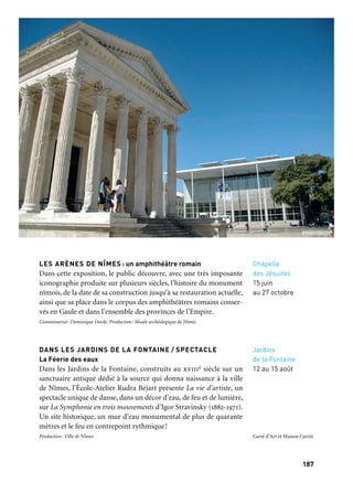 187186
Marseille Provence à ciel ouvert
Chapelle
des Jésuites
15 juin
au 27 octobre
Jardins
de la Fontaine
12 au 15 août
LES ARÈNES DE NÎMES : un amphithéâtre romain
Dans cette exposition, le public découvre, avec une très imposante
iconographie produite sur plusieurs siècles, l’histoire du monument
nîmois, de la date de sa construction jusqu’à sa restauration actuelle,
ainsi que sa place dans le corpus des amphithéâtres romains conser-
vés en Gaule et dans l’ensemble des provinces de l’Empire.
Commissariat: Dominique Darde. Production: Musée archéologique de Nîmes
DANS LES JARDINS DE LA FONTAINE / SPECTACLE
La Féerie des eaux
Dans les Jardins de la Fontaine, construits au xviiie siècle sur un
sanctuaire antique dédié à la source qui donna naissance à la ville
de Nîmes, l’École-Atelier Rudra Béjart présente La vie d’artiste, un
spectacle unique de danse, dans un décor d’eau, de feu et de lumière,
sur La Symphonie en trois mouvements d’Igor Stravinsky (1882-1971).
Un site historique, un mur d’eau monumental de plus de quarante
mètres et le feu en contrepoint rythmique!
Production: Ville de Nîmes
Carré d’Art, Musée
d’art contemporain
2 mai
au 15 septembre
→ Ville invitée
Nîmes
Galerie d’actualité
du Musée
archéologique
15 mars
au 30 septembre
Si Nîmes est connue internationalement pour la qualité de ses excep-
tionnels monuments antiques, la ville a su tout au long de son his-
toire affirmer sa passion pour l’architecture. Depuis la Renaissance,
chaque époque a instauré dans l’espace urbain nîmois un saisissant
dialogue architectural avec les monuments antiques ponctuant le
paysage. Nîmes aime l’architecture! On y célèbre en 2013 les vingt
ans de l’un de ses plus beaux fleurons: le Carré d’Art. Cette même
année, la ville va poser la première pierre de son futur Musée
de la Romanité, lequel sera construit face aux Arènes, en plein
cœur de la cité.
THE UMPREDICABLES (Les inattendus)
Norman Foster et l’art contemporain
Pour les vingt ans du Carré d’Art, l’architecte anglais Norman
Foster a été invité à être le commissaire de l’exposition qui ouvrira
le 2 mai 2013. Cette exposition est doublement exceptionnelle
par le fait que Norman Foster est pour la première fois le commis-
saire d’une exposition et que celle-ci a lieu dans le bâtiment qu’il
a lui-même construit. Simultanément est présentée l’exposition La
Collection du musée, les choix de Lord Norman Foster, dont Foster
assure également le commissariat.
Commissariat: Norman Foster. Production: Carré d’Art — Musée d’art contemporain
LES EXPOSITIONS DU MUSÉE ARCHÉOLOGIQUE
À la découverte du futur Musée de la Romanité
L’exposition présente le projet lauréat du concours international
remporté en 2012 par l’équipe Elizabeth et Christian de Portzamparc
pour la construction du Musée de la Romanité. Pour ce nouveau
musée, les architectes ont relevé le défi de concevoir un événement
architectural digne de son emplacement exceptionnel face à l’Am-
phithéâtre romain avec lequel il devra établir un dialogue cohérent
ainsi qu’avec toute la ville antique.
Commissariat: Ville de Nîmes. Production: Ville de Nîmes
Nîmes, romaine et contemporaine:
le goût de l’architecture
Carré d’Art et Maison Carrée
 