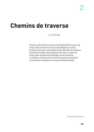 189
2
Chemins de traverse
De juin à août, la Nature est la muse de Marseille Provence à ciel
ouvert. Dans Chemins de traverse, elle dialogue avec toutes
les formes d’art pour une programmation qui mêle de nombreux
festivals de musiques, des projections de cinéma en plein air
et des scènes spécialement aménagées. Jeunes musiciens
en résidence, artistes invités, stars à la rencontre des quartiers
et du territoire s’expriment et créent une belle harmonie.
> Juin à août
Courbons, Chemin de traverse
 