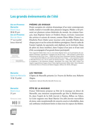 190 191
Marseille Provence à ciel ouvert 2
PHÈDRE LES OISEAUX
Projet européen de création dramatique d’un texte contemporain
inédit, traduit et travaillé dans plusieurs langues, Phèdre a été pré-
senté sur plusieurs scènes théâtrales du monde. Au créateur fran-
çais, Jean-Baptiste Sastre et Frédéric Boyer, écrivain s’associent
des actrices et acteurs de renom, comme Hiam Abbas (France) ou
Elisabetta Pozzi (Italie) pour incarner cette nouvelle Phèdre dans
chaque pays et sur les scènes de théâtres prestigieux. Dans le cadre de
l’année Capitale, les spectacles sont déployés sur le territoire (lieux
de plein air, lieux insolites), dans l’espace d’un jour et d’une nuit
d’été, accompagnés d’un grand chœur participatif.
Texte original de Frédéric Boyer, mise en scène de Jean-Baptiste Sastre, avec la participation des com-
pagnons d’Emmaüs. Coproduction: Compagnie Aïe, Bois de l’Aune — Pôle artistique et culturel de la
communauté du Pays d’Aix, Cddb — Théâtre de Lorient Centre Dramatique National, Châteauvallon
— Centre National de Diffusion et de Création Culturelle, le Lieu Unique — scène nationale de Nantes
et Marseille-Provence 2013. Avec le soutien de l’Institut Français — Ministère des Affaires étrangères
et européennes, et des partenaires étrangers: Baryshnikov Arts Center (New York), CalArts (Los
Angeles), LuganoInScena (Lugano, Suisse)/Teatro degli Incamminati (Milan, Italie), Teatro Matadero
et Festival de Otono en Primavera de Madrid (Espagne), Balhaus Ost (Berlin, Allemagne)
LES TROYENS
L’Opéra de Marseille présente Les Troyens de Berlioz avec Roberto
Alagna.
Coproduction: Opéra de Marseille, Marseille-Provence 2013
FÊTE DE LA MUSIQUE
France Télévisions propose sa Fête de la musique en direct de
Marseille, une émission exceptionnelle qui fête la Méditerranée.
Et, dans l’esprit de la Folle Journée à Nantes, Bilbao ou Tokyo,
La Criée organise avec René Martin Une folle Journée marseillaise
de piano, suite exceptionnelle de concerts courts et abordables, dans
une ambiance résolument festive et dans tous les espaces du théâtre.
Les grands événements de l’été
Aix-en-Provence
Marseille
Divers lieux
28 & 29 juin
Aix-en-Provence
Bois de l’Aune
1er au 6 juillet
(sous réserve)
Bois de l’Aune
& Pays d’Aix
28 juin au 13 juillet
RENCONTRE DES ORCHESTRES DE JEUNES DU BASSIN
MÉDITERRANÉEN
En août 2013, comme chaque année, l’Orchestre français des Jeunes
est en résidence au Grand Théâtre de Provence. À cette occasion,
plusieurs orchestres nationaux de jeunes Européens sont invités
ainsi que l’Orchestre des Jeunes d’Irak, invité d’honneur. En paral-
lèle, quatre orchestres se succèdent pour animer cette résidence: les
Orchestres des Jeunes d’Italie, d’Espagne, de Chypre et de Turquie.
Production: Grand Théâtre de Provence. Coproduction: Marseille-Provence 2013
FESTIVAL INTERNATIONAL DE PIANO LA ROQUE-
D’ANTHÉRON
Le festival de référence dans le paysage musical et pianistique mon-
dial programme en 2013 «L’Orchestre du Divan occidental-oriental»
dirigé par Daniel Baremboim, pour deux concerts exceptionnels,
l’un à La Roque-d’Anthéron et l’autre à Marseille.
Production: Festival International de La Roque-d’Anthéron. Coproduction: Marseille-Provence 2013
DÉBUT D’ÉTÉ
Le début d’été est un moment idéal pour jouer avec et dans la nature.
Le Bois de l’Aune a choisi des cadres insolites ou inattendus pour
rendre encore plus surprenante la découverte de trois créations théâ-
trales. Phèdre (Jean-Baptiste Sastre), Les Antigones (tgStan) et Oncle
Vania (collectif les Possédés), trois grandes œuvres du répertoire
revisitées par des artistes contemporains de dimension internatio-
nale. Trois formes audacieuses et d’autant plus étonnantes qu’elles
se déroulent «sous les étoiles» dans une vraie relation de proximité
avec le public.
Coréalisation: Marseille-Provence 2013, Bois de l’Aune, Pôle artistique et culturel de la communauté
du pays d’Aix. En partenariat avec Emmaüs.
MARSEILLE-MARSEILLE
En confrontant jazz, flamenco, slam et musique arabo-andalouse,
Louis Winsberg et ses musiciens publient le manifeste d’une jeune
scène provençale métissée, issue de la mixité sociale marseillaise et
libérée des barrières stylistiques. Ateliers et concerts avec les étu-
diants de l’Imfp de Salon-de-Provence.
Coproduction: Marseille-Provence-2013. Avec le soutien de l’Impf et de la Ville de Salon-de-Provence
Aix-en-Provence
Grand Théâtre
de Provence
7, 9, 13 & 14 août
Marseille
Opéra de Marseille
12 & 15 juillet
Marseille
La Roque-
d’Anthéron
Août
Marseille
Divers lieux
21 juin
Partenaires média
Salon-de-Provence
29 mai
Chemins de traverse
 