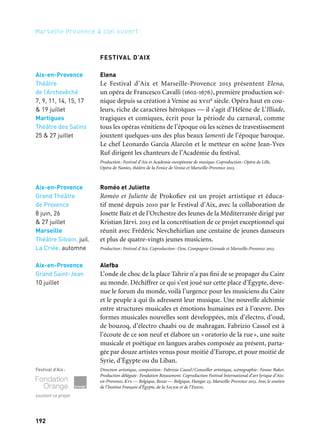 193192
Marseille Provence à ciel ouvert
FESTIVAL D’AIX
Elena
Le Festival d’Aix et Marseille-Provence 2013 présentent Elena,
un opéra de Francesco Cavalli (1602-1676), première production scé-
nique depuis sa création à Venise au xviie siècle. Opéra haut en cou-
leurs, riche de caractères héroïques — il s’agit d’Hélène de L’Illiade,
tragiques et comiques, écrit pour la période du carnaval, comme
tous les opéras vénitiens de l’époque où les scènes de travestissement
jouxtent quelques-uns des plus beaux lamenti de l’époque baroque.
Le chef Leonardo García Alarcón et le metteur en scène Jean-Yves
Ruf dirigent les chanteurs de l’Académie du festival.
Production: Festival d’Aix et Academie européenne de musique. Coproduction: Opéra de Lille,
Opéra de Nantes, théâtre de la Fenice de Venise et Marseille-Provence 2013.
Roméo et Juliette
Roméo et Juliette de Prokofiev est un projet artistique et éduca-
tif mené depuis 2010 par le Festival d’Aix, avec la collaboration de
Josette Baïz et de l’Orchestre des Jeunes de la Méditerranée dirigé par
Kristian Järvi. 2013 est la concrétisation de ce projet exceptionnel qui
réunit avec Frédéric Nevchehirlian une centaine de jeunes danseurs
et plus de quatre-vingts jeunes musiciens.
Production: Festival d’Aix. Coproduction: Ojm, Compagnie Grenade et Marseille-Provence 2013.
Alefba
L’onde de choc de la place Tahrir n’a pas fini de se propager du Caire
au monde. Déchiffrer ce qui s’est joué sur cette place d’Égypte, deve-
nue le forum du monde, voilà l’urgence pour les musiciens du Caire
et le peuple à qui ils adressent leur musique. Une nouvelle alchimie
entre structures musicales et émotions humaines est à l’œuvre. Des
formes musicales nouvelles sont développées, mix d’électro, d’oud,
de bouzoq, d’électro chaabi ou de mahragan. Fabrizio Cassol est à
l’écoute de ce son neuf et élabore un «oratorio de la rue», une suite
musicale et poétique en langues arabes composée au présent, parta-
gée par douze artistes venus pour moitié d’Europe, et pour moitié de
Syrie, d’Égypte ou du Liban.
Direction artistique, composition: Fabrizio Cassol/Conseiller artistique, scénographie: Fawaz Baker.
Production déléguée: Fondation Royaumont. Coproduction Festival International d’art lyrique d’Aix-
en-Provence, Kvs — Belgique, Bozar — Belgique, Hangar 23, Marseille-Provence 2013. Avec le soutien
de l’Institut Français d’Égypte, de la Sacem et de l’Ehess.
Festival d’Aix:
soutient ce projet
Aix-en-Provence
Théâtre
de l’Archevêché
7, 9, 11, 14, 15, 17
& 19 juillet
Martigues
Théâtre des Salins
25 & 27 juillet
Aix-en-Provence
Grand Théâtre
de Provence
8 juin, 26
& 27 juillet
Marseille
Théâtre Silvain, juil.
La Criée, automne
Aix-en-Provence
Grand Saint-Jean
10 juillet
Autre programmation
Seront également présentés au Festival d’Aix deux projets avec
le London Symphony Orchestra:
– Rigoletto de Giuseppe Verdi. Direction musicale : Gianandrea
Noseda. Mise en scène: Robert Carsen.
– Don Giovanni de Wolfgang Amadeus Mozart. Direction musi-
cale: Marc Minkowski. Mise en scène: Dmitri Tcherniakov.
Ainsi que:
– Elektra de Richard Strauss. Direction musicale : Esa-Pekka
Salonen, mise en scène: Patrice Chéreau avec l’Orchestre de Paris.
– La Casa Tomada de Vasco Mendonça. Direction musicale :
Étienne Siebens. Mise en scène: Katie Mitchell. Asko Schönberg.
Festival d’Aix
Projections gratuites
Grand écran Les Noces
de Figaro, 2012
 