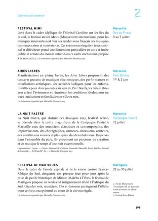199
2Chemins de traverse
FESTIVAL MIMI
Lové dans le cadre idyllique de l’hôpital Caroline sur les îles du
Frioul, le festival-atelier Mimi (Mouvement international pour les
musiques innovantes) est l’un des rendez-vous français des musiques
contemporaines et innovatrices. Cet événement singulier, internatio-
nal et défricheur prend une dimension particulière en 2013 et invite
public et artistes du monde entier dans ce cadre enchanteur, propice
à la rencontre. Un événement coproduit par Marseille-Provence 2013
AIRES LIBRES
Manifestations en pleine herbe, les Aires Libres proposent des
concerts gratuits de musiques électroniques, des performances et
installations artistiques, des activités ludiques pour les enfants.
Installées pour deux journées au sein du Parc Borély, les Aires Libres
2013 créent l’événement et réunissent les conditions idéales pour un
week-end sonore et familial entre ville et mer..
Un événement coproduit par Marseille-Provence 2013
LA NUIT PASTRÉ
La Nuit Pastré, qui clôture Les Musiques 2013, festival éclaté,
se déroule dans le cadre magnifique de la Campagne Pastré à
Marseille avec des musiciens classiques et contemporains, des
improvisateurs, des chorégraphes, danseurs, circassiens, conteurs,
des installations sonores et plastiques, des déambulations. Dispersés
dans l’ensemble du parc, ils proposent un parcours de création
et de musique le temps d’une nuit exceptionnelle.
Coproduction: Gmem — Centre National de Création Musicale/Marseille, Lieux Publics, Festival
de Marseille — F/D/Am/M*, E1: 1 et Marseille-Provence 2013
FESTIVAL DE MARTIGUES
Dans le cadre de l’année capitale et de la saison croisée France-
Afrique du Sud, cinquante ans presque jour pour jour après la
prise de parole historique de Miriam Makeba à l’Onu, le festival de
Martigues propose un week-end intégralement dédié à l’Afrique du
Sud. Grandes voix, musiciens, Djs et danseurs partageront l’affiche
pour ce focus exceptionnel au cœur de la cité martégale.
Un événement coproduit par Marseille-Provence 2013.
Marseille
Îles du Frioul
5 au 7 juillet
Marseille
Parc Borély
1er & 2 juin
Marseille
Campagne Pastré
12 juillet
Martigues
22 au 30 juillet
1. Envies Rhônements,
Tricyclique Dol, un parcours
visuel et sonore en pleine
nature
2. Festival Aires Libres
	 1
	 2
 