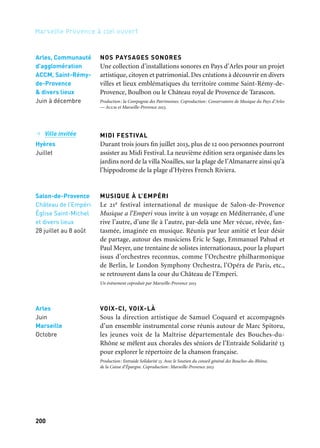 200 201
Marseille Provence à ciel ouvert 2
LA RONDE
Un parc, des conteurs, un coin sieste, un arbre à pluie, un vrai
potager créé par des centaines de familles de l’Huveaune en guise
de décor éphémère… Caressez le potager propose une pause; et une
rencontre entre Didier Labbé Quartet, le Fantasia Orchestra et leurs
invités danseurs et vidéastes autour de l’œuvre d’Orhan Pamuk.
NUITS MÉTIS
Le Festival Nuits Métis célèbre le passage à l’heure d’été et ses vingt
ans de fête et de musique à Miramas. Dans une atmosphère familiale
et populaire, six jours de festivités aux couleurs des cinq continents
sur le site enchanteur du plan d’eau de Saint-Suspi, et près de qua-
rante spectacles gratuits. Une édition exceptionnelle, généreuse et
métissée, qui embarque les spectateurs pour une déambulations plu-
rielle autour des musiques du monde, des arts visuels et du théâtre
de rue. Au programme des concerts pour toutes les générations, un
invité exceptionnel, un bal pour enfants, des contes musicaux…
Embarquement immédiat pour le plus festif des tours du monde.
MARSEILLE ACCUEILLE L’EUROPRIDE EN 2013
Prévue le 20 juillet 2013, l’Europride est un événement d’enver-
gure internationale qui réunit chaque année, dans une ville euro-
péenne, des centaines de milliers de participants. En 2012, elle était
à Londres, année des Jeux olympiques, et en 2013 à Marseille, pendant
la Capitale européenne de la culture. C’est l’occasion pour Marseille
d’affirmer sa position de capitale méditerranéenne des diversités
et pour Marseille-Provence 2013 d’engager un acte militant pour
l’égalité des droits des Lgbtqi*. Elle est précédée par dix jours
de manifestations culturelles proposées aux visiteurs du monde
entier : de la Friche la Belle de Mai aux Dock des Suds et partout
dans la ville, des films, de la musique, des débats, des spectacles
en partenariat avec les très nombreux festivals qui animent le ter-
ritoire pendant cette période de l’année. Les artistes présents
à Marseille ne manqueront pas de se mobiliser autour de ce combat
pour l’égalité en proposant de nombreux impromptus.
*Lesbien, Gay, Bi, Trans, Queer, Intersexe.
Marseille
20 juillet
NOS PAYSAGES SONORES
Une collection d’installations sonores en Pays d’Arles pour un projet
artistique, citoyen et patrimonial. Des créations à découvrir en divers
villes et lieux emblématiques du territoire comme Saint-Rémy-de-
Provence, Boulbon ou le Château royal de Provence de Tarascon.
Production: la Compagnie des Patrimoines. Coproduction: Conservatoire de Musique du Pays d’Arles
— Accm et Marseille-Provence 2013.
MIDI FESTIVAL
Durant trois jours fin juillet 2013, plus de 12 000 personnes pourront
assister au Midi Festival. La neuvième édition sera organisée dans les
jardins nord de la villa Noailles, sur la plage de l’Almanarre ainsi qu’à
l’hippodrome de la plage d’Hyères French Riviera.
MUSIQUE À L’EMPÉRI
Le 21e festival international de musique de Salon-de-Provence
Musique a l’Emperi vous invite à un voyage en Méditerranée, d’une
rive l’autre, d’une île à l’autre, par-delà une Mer vécue, rêvée, fan-
tasmée, imaginée en musique. Réunis par leur amitié et leur désir
de partage, autour des musiciens Éric le Sage, Emmanuel Pahud et
Paul Meyer, une trentaine de solistes internationaux, pour la plupart
issus d’orchestres reconnus, comme l’Orchestre philharmonique
de Berlin, le London Symphony Orchestra, l’Opéra de Paris, etc.,
se retrouvent dans la cour du Château de l’Emperi.
Un événement coproduit par Marseille-Provence 2013
VOIX-CI, VOIX-LÀ
Sous la direction artistique de Samuel Coquard et accompagnés
d’un ensemble instrumental corse réunis autour de Marc Spitoru,
les jeunes voix de la Maîtrise départementale des Bouches-du-
Rhône se mêlent aux chorales des séniors de l’Entraide Solidarité 13
pour explorer le répertoire de la chanson française.
Production: Entraide Solidarité 13. Avec le Soutien du conseil général des Bouches-du-Rhône,
de la Caisse d’Épargne. Coproduction: Marseille-Provence 2013
Arles, Communauté
d’agglomération
ACCM, Saint-Rémy-
de-Provence
& divers lieux
Juin à décembre
→ Ville invitée
Hyères
Juillet
Salon-de-Provence
Château de l’Empéri
Église Saint-Michel
et divers lieux
28 juillet au 8 août
Arles
Juin
Marseille
Octobre
Marseille
Parc de la Mirabelle
4 au 6 juillet
Miramas
17 au 22 juin
Chemins de traverse
 