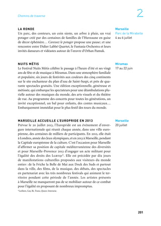 200 201
Marseille Provence à ciel ouvert 2
LA RONDE
Un parc, des conteurs, un coin sieste, un arbre à pluie, un vrai
potager créé par des centaines de familles de l’Huveaune en guise
de décor éphémère… Caressez le potager propose une pause; et une
rencontre entre Didier Labbé Quartet, le Fantasia Orchestra et leurs
invités danseurs et vidéastes autour de l’œuvre d’Orhan Pamuk.
NUITS MÉTIS
Le Festival Nuits Métis célèbre le passage à l’heure d’été et ses vingt
ans de fête et de musique à Miramas. Dans une atmosphère familiale
et populaire, six jours de festivités aux couleurs des cinq continents
sur le site enchanteur du plan d’eau de Saint-Suspi, et près de qua-
rante spectacles gratuits. Une édition exceptionnelle, généreuse et
métissée, qui embarque les spectateurs pour une déambulations plu-
rielle autour des musiques du monde, des arts visuels et du théâtre
de rue. Au programme des concerts pour toutes les générations, un
invité exceptionnel, un bal pour enfants, des contes musicaux…
Embarquement immédiat pour le plus festif des tours du monde.
MARSEILLE ACCUEILLE L’EUROPRIDE EN 2013
Prévue le 20 juillet 2013, l’Europride est un événement d’enver-
gure internationale qui réunit chaque année, dans une ville euro-
péenne, des centaines de milliers de participants. En 2012, elle était
à Londres, année des Jeux olympiques, et en 2013 à Marseille, pendant
la Capitale européenne de la culture. C’est l’occasion pour Marseille
d’affirmer sa position de capitale méditerranéenne des diversités
et pour Marseille-Provence 2013 d’engager un acte militant pour
l’égalité des droits des Lgbtqi*. Elle est précédée par dix jours
de manifestations culturelles proposées aux visiteurs du monde
entier : de la Friche la Belle de Mai aux Dock des Suds et partout
dans la ville, des films, de la musique, des débats, des spectacles
en partenariat avec les très nombreux festivals qui animent le ter-
ritoire pendant cette période de l’année. Les artistes présents
à Marseille ne manqueront pas de se mobiliser autour de ce combat
pour l’égalité en proposant de nombreux impromptus.
*Lesbien, Gay, Bi, Trans, Queer, Intersexe.
Marseille
20 juillet
NOS PAYSAGES SONORES
Une collection d’installations sonores en Pays d’Arles pour un projet
artistique, citoyen et patrimonial. Des créations à découvrir en divers
villes et lieux emblématiques du territoire comme Saint-Rémy-de-
Provence, Boulbon ou le Château royal de Provence de Tarascon.
Production: la Compagnie des Patrimoines. Coproduction: Conservatoire de Musique du Pays d’Arles
— Accm et Marseille-Provence 2013.
MIDI FESTIVAL
Durant trois jours fin juillet 2013, plus de 12 000 personnes pourront
assister au Midi Festival. La neuvième édition sera organisée dans les
jardins nord de la villa Noailles, sur la plage de l’Almanarre ainsi qu’à
l’hippodrome de la plage d’Hyères French Riviera.
MUSIQUE À L’EMPÉRI
Le 21e festival international de musique de Salon-de-Provence
Musique a l’Emperi vous invite à un voyage en Méditerranée, d’une
rive l’autre, d’une île à l’autre, par-delà une Mer vécue, rêvée, fan-
tasmée, imaginée en musique. Réunis par leur amitié et leur désir
de partage, autour des musiciens Éric le Sage, Emmanuel Pahud et
Paul Meyer, une trentaine de solistes internationaux, pour la plupart
issus d’orchestres reconnus, comme l’Orchestre philharmonique
de Berlin, le London Symphony Orchestra, l’Opéra de Paris, etc.,
se retrouvent dans la cour du Château de l’Emperi.
Un événement coproduit par Marseille-Provence 2013
VOIX-CI, VOIX-LÀ
Sous la direction artistique de Samuel Coquard et accompagnés
d’un ensemble instrumental corse réunis autour de Marc Spitoru,
les jeunes voix de la Maîtrise départementale des Bouches-du-
Rhône se mêlent aux chorales des séniors de l’Entraide Solidarité 13
pour explorer le répertoire de la chanson française.
Production: Entraide Solidarité 13. Avec le Soutien du conseil général des Bouches-du-Rhône,
de la Caisse d’Épargne. Coproduction: Marseille-Provence 2013
Arles, Communauté
d’agglomération
ACCM, Saint-Rémy-
de-Provence
& divers lieux
Juin à décembre
→ Ville invitée
Hyères
Juillet
Salon-de-Provence
Château de l’Empéri
Église Saint-Michel
et divers lieux
28 juillet au 8 août
Arles
Juin
Marseille
Octobre
Marseille
Parc de la Mirabelle
4 au 6 juillet
Miramas
17 au 22 juin
Chemins de traverse
 