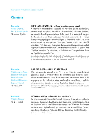 206 207
Marseille Provence à ciel ouvert 2
Le FID (Festival international de cinéma)
Le Fid appartient désormais au « club » très restreint des festivals
internationaux de référence. Depuis 2009, Marseille-Provence 2013
soutient le Fidlab, plate-forme professionnelle internationale de
rencontres entre réalisateurs, producteurs, et financeurs potentiels
des projets. Ce dispositif est complété chaque année par une invi-
tation à des étudiants de diverses écoles de cinéma et aux program-
mateurs de plusieurs festivals, pour favoriser le repérage des talents
émergents et la meilleure circulation des films. En 2013, dans le
cadre de Campus, un programme interdisciplinaire s’adressant aux
jeunes artistes, le Fid organise des master classes. Les courts métrages
produits pendant cet atelier d’une dizaine de jours sont projetés
au public pendant le festival.
Coproduction: Festival international de cinéma (Fid) et Marseille-Provence 2013
L’ALHAMBRA
Dans la belle salle du quartier Saint-Henri construite dans les années
1920 et récemment rénovée, de nombreux rendez-vous du pro-
gramme cinéma de la Capitale: avec Robert Guediguian, René Allio,
ou encore sur le thème de Marseille au cinéma ou de la culture rom…
DIVINES DIVAS
Un cycle dédié aux grandes figures féminines du cinéma est pro-
grammé en trois séquences, avec de grandes stars invitées: au châ-
teau de La Buzine, à la cinémathèque de Marseille, et pendant le fes-
tival Horizontes del Sur.
Coproduction: Horizontes del Sur, La Buzine, Marseille-Provence 2013
CINÉMA SOUS LES ÉTOILES
Dans les plus beaux parcs de la ville, dix soirées de projections
en plein air sont proposées sur le thème de Marseille et des grandes
capitales de la Méditerranée, avec une sélection de films du réper-
toire signés par des réalisateurs de renom, primés à Cannes.
Production Marseille-Provence 2013
Marseille
Juin & juillet
Septembre
& novembre
Marseille
La Criée
Cinéma les Variétés
Théâtre
les Bernardines
Alcazar, BMVR
Maison de la Région
Provence Alpes-
Côte d’Azur
3 au 8 juillet
Marseille
L’Alhambra
Toute l’année
Chemins de traverse
Cinéma
PIER PAOLO PASOLINI, la force scandaleuse du passé
Généreuse, protéiforme, l’œuvre de Pasolini, poète, romancier,
dramaturge, essayiste, polémiste, chroniqueur, cinéaste, peintre,
est ancrée dans le présent d’une Italie dont il ne cessait de rappe-
ler les attaches méditerranéennes. Pasolini nous invite à revisiter
la mythologie grecque (Médée, Œdipe), la littérature arabe (Les Mille
et une nuits) ou européenne (Boccace, Chaucer), sans omettre, fil
constant, l’héritage des Évangiles. L’événement (expositions, débat
et projections) commence au Centre International de la poésie à la
Vieille Charité et s’achève avec la diffusion de l’intégrale des films
de Pasolini pendant le Fid.
Coproduction: Alphabetville le CipM, le FidMarseille et l’Ina Méditerranée et Marseille-Provence 2013
* Institut Culturel Italien, Cddp de Marseille, Vieille Charité, lieux de programmation du Fid, Friche
la Belle de mai, Mucem, Théâtre de la Criée, Villa Méditerranée, Pavillon M.
ROBERT GUEDIGUIAN, L’INTÉGRALE
Une rétrospective complète de l’œuvre du cinéaste marseillais est
présentée pour la première fois: dix-sept films qui décrivent l’évo-
lution d’une ville et de la vie de ses habitants, à travers les rêves et les
engagements du réalisateur et de sa «bande», comédiens et techni-
ciens complices de cette aventure de cinéma depuis trente ans.
Une proposition de Marseille-Provence 2013 en partenariat avec La Criée, théâtre national de Marseille
et le cinéma l’Alhambra
MONTE-CRISTO, le fantôme du Château d’If…
Le programme cinéma de la Capitale consacre deux soirées au héros
mythique du roman d’A. Dumas avec deux ciné-concerts: projection
du Monte-Cristo d’Henri Fescourt (1929), chef d’œuvre du cinéma
muet en deux épisodes mis en musique par Marc-Olivier Dupin,
qui dirige l’Orchestre National d’Île-de-France au théâtre Silvain.
Production Marseille-Provence 2013
Marseille
Vieille Charité,
FID & autres lieux*
14 mai au 8 juillet
Marseille
Théâtre de la Criée
Escalier de la gare
Saint-Charles,
Cinéma l’Alhambra
Espace Mistral
19 au 30 juin
Marseille
Théâtre Silvain
18 & 19 juillet Marseille
Parcs de
la Campagne
Pastré, Longchamp,
Maison-Blanche,
La Moline,
La Bastide Saint-
Joseph
26 juillet au 31 août
 