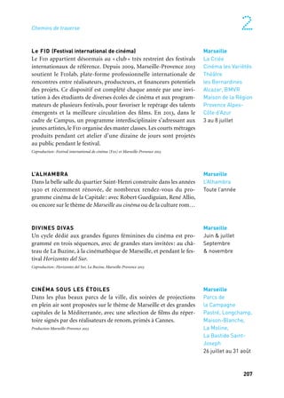 206 207
Marseille Provence à ciel ouvert 2
Le FID (Festival international de cinéma)
Le Fid appartient désormais au « club » très restreint des festivals
internationaux de référence. Depuis 2009, Marseille-Provence 2013
soutient le Fidlab, plate-forme professionnelle internationale de
rencontres entre réalisateurs, producteurs, et financeurs potentiels
des projets. Ce dispositif est complété chaque année par une invi-
tation à des étudiants de diverses écoles de cinéma et aux program-
mateurs de plusieurs festivals, pour favoriser le repérage des talents
émergents et la meilleure circulation des films. En 2013, dans le
cadre de Campus, un programme interdisciplinaire s’adressant aux
jeunes artistes, le Fid organise des master classes. Les courts métrages
produits pendant cet atelier d’une dizaine de jours sont projetés
au public pendant le festival.
Coproduction: Festival international de cinéma (Fid) et Marseille-Provence 2013
L’ALHAMBRA
Dans la belle salle du quartier Saint-Henri construite dans les années
1920 et récemment rénovée, de nombreux rendez-vous du pro-
gramme cinéma de la Capitale: avec Robert Guediguian, René Allio,
ou encore sur le thème de Marseille au cinéma ou de la culture rom…
DIVINES DIVAS
Un cycle dédié aux grandes figures féminines du cinéma est pro-
grammé en trois séquences, avec de grandes stars invitées: au châ-
teau de La Buzine, à la cinémathèque de Marseille, et pendant le fes-
tival Horizontes del Sur.
Coproduction: Horizontes del Sur, La Buzine, Marseille-Provence 2013
CINÉMA SOUS LES ÉTOILES
Dans les plus beaux parcs de la ville, dix soirées de projections
en plein air sont proposées sur le thème de Marseille et des grandes
capitales de la Méditerranée, avec une sélection de films du réper-
toire signés par des réalisateurs de renom, primés à Cannes.
Production Marseille-Provence 2013
Marseille
Juin & juillet
Septembre
& novembre
Marseille
La Criée
Cinéma les Variétés
Théâtre
les Bernardines
Alcazar, BMVR
Maison de la Région
Provence Alpes-
Côte d’Azur
3 au 8 juillet
Marseille
L’Alhambra
Toute l’année
Chemins de traverse
Cinéma
PIER PAOLO PASOLINI, la force scandaleuse du passé
Généreuse, protéiforme, l’œuvre de Pasolini, poète, romancier,
dramaturge, essayiste, polémiste, chroniqueur, cinéaste, peintre,
est ancrée dans le présent d’une Italie dont il ne cessait de rappe-
ler les attaches méditerranéennes. Pasolini nous invite à revisiter
la mythologie grecque (Médée, Œdipe), la littérature arabe (Les Mille
et une nuits) ou européenne (Boccace, Chaucer), sans omettre, fil
constant, l’héritage des Évangiles. L’événement (expositions, débat
et projections) commence au Centre International de la poésie à la
Vieille Charité et s’achève avec la diffusion de l’intégrale des films
de Pasolini pendant le Fid.
Coproduction: Alphabetville le CipM, le FidMarseille et l’Ina Méditerranée et Marseille-Provence 2013
* Institut Culturel Italien, Cddp de Marseille, Vieille Charité, lieux de programmation du Fid, Friche
la Belle de mai, Mucem, Théâtre de la Criée, Villa Méditerranée, Pavillon M.
ROBERT GUEDIGUIAN, L’INTÉGRALE
Une rétrospective complète de l’œuvre du cinéaste marseillais est
présentée pour la première fois: dix-sept films qui décrivent l’évo-
lution d’une ville et de la vie de ses habitants, à travers les rêves et les
engagements du réalisateur et de sa «bande», comédiens et techni-
ciens complices de cette aventure de cinéma depuis trente ans.
Une proposition de Marseille-Provence 2013 en partenariat avec La Criée, théâtre national de Marseille
et le cinéma l’Alhambra
MONTE-CRISTO, le fantôme du Château d’If…
Le programme cinéma de la Capitale consacre deux soirées au héros
mythique du roman d’A. Dumas avec deux ciné-concerts: projection
du Monte-Cristo d’Henri Fescourt (1929), chef d’œuvre du cinéma
muet en deux épisodes mis en musique par Marc-Olivier Dupin,
qui dirige l’Orchestre National d’Île-de-France au théâtre Silvain.
Production Marseille-Provence 2013
Marseille
Vieille Charité,
FID & autres lieux*
14 mai au 8 juillet
Marseille
Théâtre de la Criée
Escalier de la gare
Saint-Charles,
Cinéma l’Alhambra
Espace Mistral
19 au 30 juin
Marseille
Théâtre Silvain
18 & 19 juillet Marseille
Parcs de
la Campagne
Pastré, Longchamp,
Maison-Blanche,
La Moline,
La Bastide Saint-
Joseph
26 juillet au 31 août
 