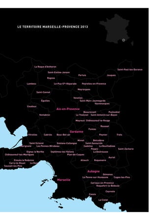 Rognonas
Châteaurenard
NovesBoulbon
Saint-Pierre-de-Mézoargues Cabannes
Verquières
Eyrargues
Saint-Andiol
MaillaneTarascon
Mas-Blanc-des-Alpilles
Saint-Étienne-du-Grès Saint-Rémy-de-Provence
Eygalières
Les Baux-de-Provence
Fontvieille
Mouriès
Paradou
Aureille
Barbentane
Graveson
Maussane-les-Alpilles
Saint-Martin-de-Crau
Saint-Paul-les-Durance
Jouques
Peyrolles-en-Provence
Puyloubier
Saint-Antonin-sur-Bayon
Châteauneuf-le-Rouge
Rousset
Peynier Trets
Saint-Zacharie
Belcodène
Saint-Savournin
La Bouilladisse
Auriol
Pertuis
Le-Puy-Ste-Réparade
Meyrargues
Venelles
Saint-Marc-Jaumegarde
Beaurecueil
Le Tholonet
Meyreuil
Fuveau
Mimet
Simiane-Collongue
Cadolive
La Destrousse
Roquevaire
Gémenos
Cuges-les-Pins
Roquefort-la-Bédoule
Ceyreste
La Ciotat
La Roque d’Antheron
Saint-Estève-Janson
Rognes
Lambesc
Saint-Cannat
Éguilles
Coudoux
Ventabren
Bouc-Bel-air
Les Pennes-Mirabeau
Septèmes-les-Vallons
Peypin
Plan-de-Cuques
Allauch
La Penne-sur-Huveaune
Carnoux-en-Provence
Cassis
Miramas
Saint-Mitre-les-Remparts
Port-de-BoucPort-St-Louis-
du-Rhône
Le Rhône
Mer Méditerranée
Vitrolles Cabriès
Saint Victoret
Marignane
Gignac la Nerthe
Châteauneuf-les-Martigues
Le Rove
Ensuès la Redonne
Carry-le-Rouet
Sausset-les-Pins
Arles
Salon-de-Provence
Istres
Martigues
Aix-en-Provence
Gardanne
Aubagne
Marseille
Vauvenargues
LE TERRITOIRE MARSEILLE-PROVENCE 2013
Étang de Berre
 