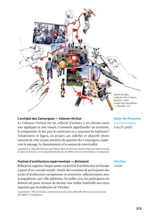 213212
Marseille Provence à ciel ouvert
L’archipel des Canourgues — Cabanon Vertical
Le Cabanon Vertical est un collectif d’artistes à mi-chemin entre
arts appliqués et arts visuels. Comment appréhender un territoire,
le comprendre, le lire puis le construire en y associant les habitants?
Temporaires et légers, six projets aux échelles et objectifs divers
naissent de cette écoute attentive du quartier des Canourgues, explo-
rant le paysage, le cheminement et la notion de convivialité.
Coproduction:Marseille-Provence2013,VilledeSalon-de-Provence,ContratUrbaindeCohésionSociale
de Salon-de-Provence, le Conseil général des Bouches-du-Rhône et la Caisse des Dépôts et Consignations
Festival d’architecture expérimentale — Bellastock
Bellastock organise chaque année un festival d’architecture en Europe
à partir d’un concept simple: réunir des centaines de participants des
écoles d’architecture européennes et construire collectivement, avec
la population, une ville éphémère. En juillet 2013, les participants du
festival ont pour mission de donner une réalité matérielle aux rêves
exprimés par les habitants de Vitrolles.
Coproduction: Ville de Vitrolles, Communauté du Pays d’Aix, Marseille-Provence 2013 et la Caisse
des Dépôts et Consignations
Salon-de-Provence
Les Canourgues
5 au 31 juillet
Vitrolles
Juillet
Jardins Possibles,
Collectifs Safi et Coloco,
Quartier créatif
Grand Saint-Barthélémy
— Marseille (14e)
QUARTIERS CRÉATIFS
Jardins possibles — Collectifs Safi et Coloco
À travers le jardinage des espaces publics du quartier, souvent oubliés,
il s’agit de pratiquer un urbanisme du petit geste, fait main, qui va
faire un contrepoint à la transformation importante que va connaître
le quartier dans les prochaines années. Une manière de construire
la ville à partir de la relation humaine et de la découverte partagée
du territoire et de ses ressources sauvages. Jardins Possibles accueille
une mini-saison culturelle conçue par le Merlan – Scène Nationale
dans le cadre de son temps fort sur la ville, En Corps Urbains,
et culmine en un festin ouvert à tous.
Production: Marseille-Provence 2013. Avec le soutien du Gip Politique de la Ville, de Marseille
Rénovation Urbaine, du Fonds Européen de Développement Régional, de Marseille Provence
Métropole, de la Caisse des Dépôts et Consignations. En collaboration avec le Théâtre du Merlan
— Scène Nationale à Marseille. Remerciements à Logirem
Le mastoc: un batiment décoiffé — Les Pas Perdus
Issus d’un travail participatif mené avec les habitants d’Arles
et de Griffeuille, les Pas Perdus livrent en juin 2013 un bâti-
ment-sculpture fabriqué avec des grosses pierres en calcaire blanc
à l’origine de la construction de tout le patrimoine antique arlésien.
Des fenêtres, des portes du toit de cette construction sortent des
excroissances architecturales, des explosions organiques et fantai-
sistes qui contrastent singulièrement avec les longues lignes de fuite
horizontales des barres austères des immeubles voisins.
Coproduction: Ville d’Arles, Communauté d’agglomération «Arles Crau Camargue Montagnette»
et Marseille-Provence 2013. Avec le soutien de la Caisse des Dépôts et Consignations
PA K ! — Stefan Shankland avec RaumlaborBerlin (Benjamin
Foerster Baldenius), Erik Göngrich et Boris Sieverts
Et si le territoire des Hauts-de-Mazargues, fait de cités d’habi-
tat social, d’ensembles résidentiels clos, de propriétés bastidaires
et de zones commerciales, était regardé comme un vaste Park? Park
est à la fois une vision utopique et une multitude de phénomènes
bien réels qui existent déjà. Park nous invite à arpenter et à redécou-
vrir les Hauts-de-Mazargues à travers des expositions et des installa-
tions dans l’espace public.
Production: Marseille-Provence 2013. Avec le soutien du Gip Politique de la Ville, de Marseille
Rénovation Urbaine, du Fonds Européen de Développement Régional, de Marseille Provence
Métropole, de la Caisse des Dépôts et Consignations et du Goethe Institut
Marseille
14e arrondissement
Grand
Saint-Barthélèmy
14 au 23 juin
Arles
Griffeuille
Été
Marseille
9e arrondissement)
Hauts-
de-Mazargues
7 au 16 juin
Partenaire grand projet
Quartiers créatifs
 