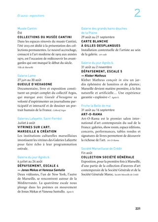 220 221
Marseille Provence à ciel ouvert 2
Expositions
Ville de Marseille
/Marseille Provence Métropole
Marseille
MuCEM, J4
Juin à décembre
LA GALERIE DE LA MÉDITERRANÉE
1600 m² sont consacrés aux civilisations
de la Méditerranée. Cette exposition met en
perspective le monde méditerranéen avec
d’autres ensembles comparables à l’échelle
planétaire : le monde situé autour de la
mer de Chine (mer Jaune) ou du golfe du
Mexique. L’accrochage des collections est
renouvelé tous les trois à cinq ans, les pièces
les plus fragiles étant exposées par roule-
ment de trois à six mois. Mucem
MuCEM, Fort Saint-Jean
Juin à décembre
LES JEUX DE LA FÊTE
Le Mucem présente les trésors de sa collec-
tion relatifs aux jours de fête : les jeux du
cirque, les amusements de la noce, la cava-
lerie des carrousels, et dans une vitrine de
onze mètres de haut, les souvenirs des diffé-
rents âges de la vie. Mucem
Musée Cantini
Été
COLLECTIONS DU MUSÉE CANTINI
Dans les espaces rénovés du musée Cantini,
l’été 2013 est dédié à la présentation des col-
lections permanentes. Le nouvel accrochage,
consacré à l’art moderne de 1905 aux années
1970, est l’occasion de redécouvrir les avant-
gardes qui ont marqué le début du siècle.
Ville de Marseille
Galerie Lame
27 juin au 30 août
GUEULE D’HEXAGONE
Documentaire, livre et exposition consti-
tuent un projet complet du collectif Argos,
qui marque avec Gueule d’hexagone sa
volonté d’expérimenter un journalisme par-
ticipatif et interactif et de dessiner un por-
trait humain de la France. Collectif Argos
Galeries Lafayette, Saint-Ferréol
Juillet à août
VITRINES SUR L’ART.
MARSEILLE & CRÉATION
Les institutions culturelles marseillaises
investissent les vitrines des Galeries Lafayette
pour faire écho à leur programmation
estivale.
Galerie du jour Agnès b.
6 juillet au 24 août
DÉPAYSEMENT, ESCALE 4
— Jonas Mekas et Vanessa Santullo
Deux vidéastes, l’un de New York, l’autre
de Marseille, se rencontrent autour de la
Méditerranée. La quatrième escale nous
plonge dans les poèmes en mouvement
de Jonas Mekas et Vanessa Santullo. Agnès b.
Palais de la Bourse
Juin à août
LA GRANDE PARADE NAVALE
VAISSEAUX
Voiliers, cargos, paquebots, pétroliers ayant
sillonné la Méditerranée sont réunis ici pour
une ultime et merveilleuse parade imagi-
naire. Attention: certains ont été passés aux
rayons x par le plasticien Xavier Lucchesi.
Chambre de commerce et d’industrie Marseille Provence, en colla-
boration avec l’Assistance Publique-Hôpitaux de Marseille.
Maison de l’Artisanat
Juin à juillet
ART POPULAIRE SLOVAQUE
TRADITIONNEL ET CONTEMPORAIN
Košice 2013, Capitale européenne de la
culture à l’instar de Marseille-Provence
2013, a choisi la Maison de l’Artisanat et des
métiers d’art pour présenter les trésors de
l’art populaire slovaque. Maison de l’Artisanat
Galerie Detaille
20 juin à 24 août
DEUX REGARDS SUR MARSEILLE
— Jean-Christophe Bechet et Pablo Guidali
Héritier de la photo de rue, Jean-Christophe
Bechet place l’homme au centre des paysages
urbains. Pablo Guidali propose des images
fortes et singulières d’une ville dont il saisit
des fragments enveloppés de mystère.
Galerie Detaille
Galerie des grands bains douches
de la Plaine
29 août au 21 septembre
CARTE BLANCHE
À GILLES DESPLANQUES
Installation contextuelle de l’artiste au sein
de la galerie. art-cade
Galerie du jour Agnès b.
31 août au 2 novembre
DÉPAYSEMENT, ESCALE 5
— Kleber Matheus
Kleber Matheus conçoit in situ un jar-
din éphémère de lumières et de plantes ;
Marseille devient matière première, à la fois
naturelle et artificielle… Une expérience
garantie «explosive»! Agnès b.
Friche la Belle de mai
31 août au 16 septembre
ART-O-RAMA
Art-O-Rama est le premier salon inter-
national d’art contemporain du sud de la
France; galeries, show room, espace éditions,
concerts, performances, tables rondes et
signatures de livres permettent de découvrir
la richesse de l’art. Art-O-Rama
Société Marseillaise de Crédit
Fin août
COLLECTION SOCIÉTÉ GÉNÉRALE
Exposition, pour la première fois à Marseille,
d’une partie de la collection d’œuvres d’art
contemporain de la Société Générale et de la
Société Générale Maroc. Société Marseille de Crédit
Et aussi
Et aussi: expositions
 