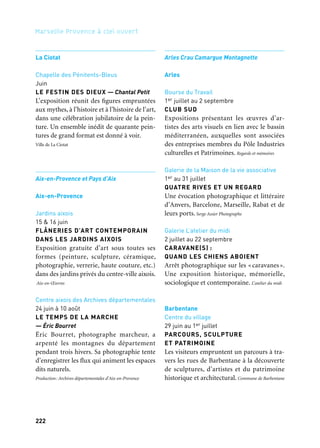 222 223
Marseille Provence à ciel ouvert 2
La Ciotat
Chapelle des Pénitents-Bleus
Juin
LE FESTIN DES DIEUX — Chantal Petit
L’exposition réunit des figures empruntées
aux mythes, à l’histoire et à l’histoire de l’art,
dans une célébration jubilatoire de la pein-
ture. Un ensemble inédit de quarante pein-
tures de grand format est donné à voir.
Ville de La Ciotat
Aix-en-Provence et Pays d’Aix
Aix-en-Provence
Jardins aixois
15 & 16 juin
FLÂNERIES D’ART CONTEMPORAIN
DANS LES JARDINS AIXOIS
Exposition gratuite d’art sous toutes ses
formes (peinture, sculpture, céramique,
photographie, verrerie, haute couture, etc.)
dans des jardins privés du centre-ville aixois.
Aix-en-Œuvres
Centre aixois des Archives départementales
24 juin à 10 août
LE TEMPS DE LA MARCHE
— Éric Bourret
Éric Bourret, photographe marcheur, a
arpenté les montagnes du département
pendant trois hivers. Sa photographie tente
d’enregistrer les flux qui animent les espaces
dits naturels.
Production: Archives départementales d’Aix-en-Provence
Arles Crau Camargue Montagnette
Arles
Bourse du Travail
1er juillet au 2 septembre
CLUB SUD
Expositions présentant les œuvres d’ar-
tistes des arts visuels en lien avec le bassin
méditerranéen, auxquelles sont associées
des entreprises membres du Pôle Industries
culturelles et Patrimoines. Regards et mémoires
Galerie de la Maison de la vie associative
1er au 31 juillet
QUATRE RIVES ET UN REGARD
Une évocation photographique et littéraire
d’Anvers, Barcelone, Marseille, Rabat et de
leurs ports. Serge Assier Photographe
Galerie L’atelier du midi
2 juillet au 22 septembre
CARAVANE(S) :
QUAND LES CHIENS ABOIENT
Arrêt photographique sur les « caravanes».
Une exposition historique, mémorielle,
sociologique et contemporaine. L’atelier du midi
Barbentane
Centre du village
29 juin au 1er juillet
PARCOURS, SCULPTURE
ET PATRIMOINE
Les visiteurs empruntent un parcours à tra-
vers les rues de Barbentane à la découverte
de sculptures, d’artistes et du patrimoine
historique et architectural. Commune de Barbentane
Arts de la scène,
festivals, colloques
Ville de Marseille
/Marseille Provence Métropole
Marseille
—
Juin
EURASIAWINGS
Un projet de coopération entre la France,
la Chine, le Vietnam et l’Italie pour créer un
pont entre l’art, la jeunesse et l’entreprise et
aboutissant à la production d’œuvres expo-
sées en 2013. Pistes solidaires
Bastide Pichau
Juin
AU DÉTOUR D’UN REGARD
Livre texte photos:
regards croisés sur un territoire
Un photographe et un écrivain partent à la
rencontre d’enfants handicapés dans un éta-
blissement de l’Ari. De cet itinéraire dans
ce monde singulier naissent un livre et une
exposition. Association Régionale pour l’Intégration
—
Juin
FESTIVAL DU LIVRE DE LA CANEBIÈRE
Le Festival du Livre de la Canebière propose
de découvrir des périples oniriques, des réa-
lités brutes et de troublants récits venus des
îles de la Méditerranée et d’ailleurs, au son
des musiques du monde. Couleurs Cactus
14e arrondissement
Juin
ARTS COMORES
Cet événement, axé sur les arts contempo-
rains et ancestraux comoriens, accueille des
artistes venant des quatre coins du monde.
Par la musique et la danse il souhaite pro-
mouvoir la richesse culturelle comorienne
son ouverture sur le monde. Weedoo Publishing
—
Juin
DES ENFANTS, UN ARTISTE,
UNE ŒUVRE
À l’invitation du comité Mam’ega, un auteur
et une plasticienne en résidence imaginent
avec les enfants du quartier des Flamands un
livre, comme une invitation à mieux com-
prendre le monde. Comité Mam’éga
Palais Longchamp
Juin
FRÉDÉRIC MISTRAL À MARSIHO
Un fête exceptionnelle au palais Longchamp
célèbre Frédéric Mistral, fondateur du
Felibrige en 1854. Au programme : poésies,
musiques d’hier et d’aujourd’hui, danses
traditionnelles, marché provençal, concours
d’aïoli et grand baletti. L’Escolo dei Felibre de la Mar
Diverses places
Juin à août
CINÉ PLEIN AIR
Tilt propose chaque semaine aux habitants
du centre de Marseille et de nombreux quar-
tiers des projections en plein air gratuites,
avec des films pour tous les publics. C’est la
dix-huitième édition de ces rendez-vous de
cinéma attendus chaque année avec impa-
tience par le public marseillais. Association Tilt
Et aussi: arts de la scène, festivals, colloques
 