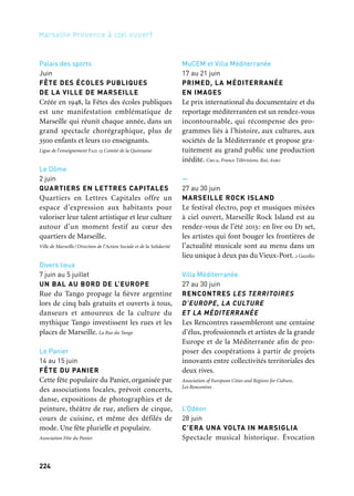 224 225
Marseille Provence à ciel ouvert 2
Palais des sports
Juin
FÊTE DES ÉCOLES PUBLIQUES
DE LA VILLE DE MARSEILLE
Créée en 1948, la Fêtes des écoles publiques
est une manifestation emblématique de
Marseille qui réunit chaque année, dans un
grand spectacle chorégraphique, plus de
3500 enfants et leurs 110 enseignants.
Ligue de l’enseignement Fail 13 Comité de la Quinzaine
Le Dôme
2 juin
QUARTIERS EN LETTRES CAPITALES
Quartiers en Lettres Capitales offre un
espace d’expression aux habitants pour
valoriser leur talent artistique et leur culture
autour d’un moment festif au cœur des
quartiers de Marseille.
Ville de Marseille/Direction de l’Action Sociale et de la Solidarité
Divers lieux
7 juin au 5 juillet
UN BAL AU BORD DE L’EUROPE
Rue du Tango propage la fièvre argentine
lors de cinq bals gratuits et ouverts à tous,
danseurs et amoureux de la culture du
mythique Tango investissent les rues et les
places de Marseille. La Rue du Tango
Le Panier
14 au 15 juin
FÊTE DU PANIER
Cette fête populaire du Panier, organisée par
des associations locales, prévoit concerts,
danse, expositions de photographies et de
peinture, théâtre de rue, ateliers de cirque,
cours de cuisine, et même des défilés de
mode. Une fête plurielle et populaire.
Association Fête du Panier
MuCEM et Villa Méditerranée
17 au 21 juin
PRIMED, LA MÉDITERRANÉE
EN IMAGES
Le prix international du documentaire et du
reportage méditerranéen est un rendez-vous
incontournable, qui récompense des pro-
grammes liés à l’histoire, aux cultures, aux
sociétés de la Méditerranée et propose gra-
tuitement au grand public une production
inédite. Cmca, France Télévisions, Rai, Asbu
—
27 au 30 juin
MARSEILLE ROCK ISLAND
Le festival électro, pop et musiques mixées
à ciel ouvert, Marseille Rock Island est au
rendez-vous de l’été 2013: en live ou Dj set,
les artistes qui font bouger les frontières de
l’actualité musicale sont au menu dans un
lieu unique à deux pas du Vieux-Port. 2 Gazelles
Villa Méditerranée
27 au 30 juin
RENCONTRES LES TERRITOIRES
D’EUROPE, LA CULTURE
ET LA MÉDITERRANÉE
Les Rencontres rassembleront une centaine
d’élus, professionnels et artistes de la grande
Europe et de la Méditerranée afin de pro-
poser des coopérations à partir de projets
innovants entre collectivités territoriales des
deux rives.
Association of European Cities and Regions for Culture,
Les Rencontres
L’Odéon
28 juin
C’ERA UNA VOLTA IN MARSIGLIA
Spectacle musical historique. Évocation
de l’émigration corse à Marseille. Thèmes
mélodiques d’opéras italiens du répertoire
qui ont été la source de la mélodie tonale
corse. Maison de la Corse
Cour de la Préfecture
Fin juin au 6 juillet
FESTIVAL MUSIQUES INTERDITES
Le festival propose trois créations sur
le thème de la frontière entre l’exil et la
mémoire : Die Kathrin vs Zone Libre de
Korngold, The Barrier vs Le Mulâtre de
Meyerowitz et Le Château vs l’Amérique de
Karol Beffa d’après Kafka. Coopération dans
le cadre de la saison France-Afrique du Sud.
Association pour le Festival «Musiques interdites»
Aix-Marseille Université,
Centre Saint-Charles
1er au 5 juillet
DOMINATIONS ET RÉSISTANCES
Aix-Marseille Université accueille une uni-
versité d’été internationale sur le thème
Dominations et résistances décliné autour
de quatre grands axes : Intériorisation
et coercition, Du collectif à l’individuel,
Mondialisation et virtualité et Échelles
et acteurs. Aix-Marseille Université
13e et 14e arrondissements
1er au 20 juillet
LA GUINGUETTE
La Guinguette est une manifestation itiné-
rante et conviviale, gratuite et en plein air,
elle pose ses tréteaux aux pieds des cités
et présente aux habitants danse, musique,
théâtre et arts de la rue.
Apecb — Association de Promotion de l’Espace Culturel Busserine
Théâtre Silvain
Juillet & août
OPÉRA POUR TOUS
Des spectacles dans un cadre unique, et une
saison de master class lyrique, toute l’an-
née 2013 ouverte au public dans le cadre du
pôle science et culture instauré au sein des
amphithéâtres et des pôles de médecines
Orl et physique des hôpitaux de Marseille
(Aphm) et Saint-Joseph. Opéra Pour Tous
Divers lieux
Août à septembre
PLAY ME I’M YOURS
Après Sao Paulo, Sidney, New York et Paris,
Play Me, I’m Yours fait escale à Marseille. Une
vingtaine de pianos revisités par des plasti-
ciens investissent le bitume. L’occasion de
jouer librement et d’assister à des concerts
dans des lieux insolites de la cité phocéenne.
Community
Cour d’honneur du Château Borély
30 & 31 août
ENTRE EUX, TOUTE UNE HISTOIRE.
FESTIVAL DANSE NÉO-CLASSIQUE
Deux jours dédiés à la danse photo, peinture,
sculpture, répétitions, cours publics, clôturés
par deux soirées de ballets avec Malandain
Ballet Biarritz, Compagnie Acontretemps,
Ensdm. Acontretempsdanse
Parcours
Été
FÊTE DU VÉLO MARSEILLE
Une convergence de cyclistes pour une
grande parade festive. La Corniche, grand
balcon sur la Méditerranée, est transfor-
mée en laboratoire festif du Marseille sous
le règne de la petite reine. Collectif Vélos en Ville
Et aussi: arts de la scène, festivals, colloques
 
