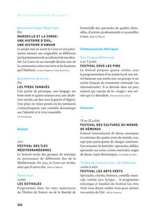 226 227
Marseille Provence à ciel ouvert 2
Marseille et Cargo. Mixte Piana
Été
MARSEILLE ET LA CORSE :
UNE HISTOIRE D’EXIL,
UNE HISTOIRE D’AMOUR
Le projet met en avant la Corse et son patri-
moine naturel, son originalité, sa différence
parlaprésentationdesacultureetdesoniden-
tité. La Corse est un exemple devenu rare de
la communion entre une terre et les hommes
qui l’habitent. Corsica Disapora et Amis de la Corse
Boulodromes de la ville
Été
LES PIEDS TANQUÉS
Une partie de pétanque, son langage, ses
bons mots et quatre joueurs avec une déchi-
rure secrète, un lien avec la guerre d’Algérie.
Une pièce en treize points où les mémoires
s’entrechoquent, une comédie dramatique
sur l’identité et le vivre ensemble.
Cie Artscénicum
Allauch
—
Juin
FESTIVAL DES ÎLES
MÉDITERRANÉENNES
Le festival invite des groupes de musique
en provenance de différentes îles de la
Méditerranée. En 2013, la Corse est invitée,
ainsi que d’autres îles. Mairie d’Allauch
Divers lieux
Juillet
LES ESTIVALES
Programmés dans les sites majestueux
du Théâtre de Nature ou de la Bastide de
Fontvieille des spectacles de qualité, diver-
sifiés, d’artistes professionnels et accessibles
à tous. Mairie d’Allauch
Châteauneuf-les-Martigues
Parc François Mitterrand
4 au 7 juillet
FESTIVAL SOUS LES PINS
Le festival propose quatre soirées avec
la programmation d’un artiste local, une soi-
rée humour, une soirée avec un groupe et un
artiste français de renommée nationale (ou
internationale). Il se déroule dans un parc
naturel qui rajoute de la « magie» aux soi-
rées qui s’y déroulent. Direction de la Culture.
Gémenos
—
15 au 22 juillet
FESTIVAL DES CULTURES DU MONDE
DE GÉMENOS
Festival international de danse, musiques
et costumes des quatre coins du monde, avec
sept pays participants de chaque continent.
Une semaine de festivités: spectacles, défilés,
spectacles sur scène, scènes musicales, stages
de danse, repas thématiques. La Poulido de Gèmo
Théâtre de verdure et parc J.B. d’Albertas
Juillet à août
FESTIVAL LES ARTS VERTS
Spectacles, cinéma, humour, comédie musi-
cale, variété, jazz, lyrique… le programme
éclectique et familial du Festival Les Arts
Verts vous donne rendez-vous pour animer
vos soirées de l’été. Ville de Gémenos
La Ciotat
Boulodrome Jules Lenoir
15 juin au 16 août
LES ESTIVALES BOULISTES
Il y a plus d’un siècle Jules Lenoir et ses amis
inventent un sport sous le nom de «jeu de
boules pieds tanqués», qui s’est transformé
en pétanque. Une rétrospective qui prévoit
diverses animations associant le public, des
personnalités, des partenaires institution-
nels… Ville de La Ciotat — Service des Sports
Sausset-les-Pins
—
Juillet
LA FÊTE VÉNITIENNE
Des chars construits par les associations
défilent sur l’eau et un jury récompense
le char le plus plébiscité. Un feu d’artifice
et un bal concluent la manifestation.
Commune de Sausset-les-Pins
Môle du Port
Août
LES NOCTURNES LITTÉRAIRES
La commune accueille, sur le môle du port
de Sausset, une « caravane d’auteurs ».
Le public présent peut donc échanger avec
les écrivains et s’il le souhaite acheter égale-
ment les livres proposés. Commune de Sausset-les Pins
Aix-en-Provence et Pays d’Aix
Aix-en-Provence
—
9 & 10 juillet
LES MUSES D’ANDRÉ CAMPRA
Recréation par les Festes d’Orphée d’une
œuvre majeure du compositeur aixois André
Campra; égarée depuis la fin du xviiie siècle
et récemment retrouvée, elle est dédiée à
la gloire de sa ville natale, comme capitale
des arts et de l’amour. Association Les Festes d’Orphée
(CPA) Jardin public Joseph Richaud
& autres lieux du centre ville
14 & 15 juin
FESTIVAL JEUNE PUBLIC
LA BELLE RÉCRÉ
Festival Jeune public, La Belle Récré offre sur
deux jours: spectacles de rue, cirque, théâtre,
conte, musique, livres jeunesse, ateliers
de bande dessinée et de loisirs créatifs.
Syndicat d’Initiative de Saint-Cannat en collaboration avec la
Commission Culture
Saint-Cannat
(CPA) Jardin public Joseph Richaud
19 & 20 juillet
FESTIVAL LES BACCHANALES
DE SAINT-CANNAT
Les Bacchanales sont un lieu d’échange,
une passerelle entre cultures musicales
et viticoles. Vous pourrez y découvrir de la
danse contemporaine avec la Compagnie
Grenade, le Guid, de la musique avec la
Cumbia Chicharra, et du ciné-concert avec
le Bamboo Orchestra. Agence Artistik
Et aussi: arts de la scène, festivals, colloques
 