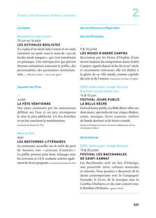 226 227
Marseille Provence à ciel ouvert 2
Marseille et Cargo. Mixte Piana
Été
MARSEILLE ET LA CORSE :
UNE HISTOIRE D’EXIL,
UNE HISTOIRE D’AMOUR
Le projet met en avant la Corse et son patri-
moine naturel, son originalité, sa différence
parlaprésentationdesacultureetdesoniden-
tité. La Corse est un exemple devenu rare de
la communion entre une terre et les hommes
qui l’habitent. Corsica Disapora et Amis de la Corse
Boulodromes de la ville
Été
LES PIEDS TANQUÉS
Une partie de pétanque, son langage, ses
bons mots et quatre joueurs avec une déchi-
rure secrète, un lien avec la guerre d’Algérie.
Une pièce en treize points où les mémoires
s’entrechoquent, une comédie dramatique
sur l’identité et le vivre ensemble.
Cie Artscénicum
Allauch
—
Juin
FESTIVAL DES ÎLES
MÉDITERRANÉENNES
Le festival invite des groupes de musique
en provenance de différentes îles de la
Méditerranée. En 2013, la Corse est invitée,
ainsi que d’autres îles. Mairie d’Allauch
Divers lieux
Juillet
LES ESTIVALES
Programmés dans les sites majestueux
du Théâtre de Nature ou de la Bastide de
Fontvieille des spectacles de qualité, diver-
sifiés, d’artistes professionnels et accessibles
à tous. Mairie d’Allauch
Châteauneuf-les-Martigues
Parc François Mitterrand
4 au 7 juillet
FESTIVAL SOUS LES PINS
Le festival propose quatre soirées avec
la programmation d’un artiste local, une soi-
rée humour, une soirée avec un groupe et un
artiste français de renommée nationale (ou
internationale). Il se déroule dans un parc
naturel qui rajoute de la « magie» aux soi-
rées qui s’y déroulent. Direction de la Culture.
Gémenos
—
15 au 22 juillet
FESTIVAL DES CULTURES DU MONDE
DE GÉMENOS
Festival international de danse, musiques
et costumes des quatre coins du monde, avec
sept pays participants de chaque continent.
Une semaine de festivités: spectacles, défilés,
spectacles sur scène, scènes musicales, stages
de danse, repas thématiques. La Poulido de Gèmo
Théâtre de verdure et parc J.B. d’Albertas
Juillet à août
FESTIVAL LES ARTS VERTS
Spectacles, cinéma, humour, comédie musi-
cale, variété, jazz, lyrique… le programme
éclectique et familial du Festival Les Arts
Verts vous donne rendez-vous pour animer
vos soirées de l’été. Ville de Gémenos
La Ciotat
Boulodrome Jules Lenoir
15 juin au 16 août
LES ESTIVALES BOULISTES
Il y a plus d’un siècle Jules Lenoir et ses amis
inventent un sport sous le nom de «jeu de
boules pieds tanqués», qui s’est transformé
en pétanque. Une rétrospective qui prévoit
diverses animations associant le public, des
personnalités, des partenaires institution-
nels… Ville de La Ciotat — Service des Sports
Sausset-les-Pins
—
Juillet
LA FÊTE VÉNITIENNE
Des chars construits par les associations
défilent sur l’eau et un jury récompense
le char le plus plébiscité. Un feu d’artifice
et un bal concluent la manifestation.
Commune de Sausset-les-Pins
Môle du Port
Août
LES NOCTURNES LITTÉRAIRES
La commune accueille, sur le môle du port
de Sausset, une « caravane d’auteurs ».
Le public présent peut donc échanger avec
les écrivains et s’il le souhaite acheter égale-
ment les livres proposés. Commune de Sausset-les Pins
Aix-en-Provence et Pays d’Aix
Aix-en-Provence
—
9 & 10 juillet
LES MUSES D’ANDRÉ CAMPRA
Recréation par les Festes d’Orphée d’une
œuvre majeure du compositeur aixois André
Campra; égarée depuis la fin du xviiie siècle
et récemment retrouvée, elle est dédiée à
la gloire de sa ville natale, comme capitale
des arts et de l’amour. Association Les Festes d’Orphée
(CPA) Jardin public Joseph Richaud
& autres lieux du centre ville
14 & 15 juin
FESTIVAL JEUNE PUBLIC
LA BELLE RÉCRÉ
Festival Jeune public, La Belle Récré offre sur
deux jours: spectacles de rue, cirque, théâtre,
conte, musique, livres jeunesse, ateliers
de bande dessinée et de loisirs créatifs.
Syndicat d’Initiative de Saint-Cannat en collaboration avec la
Commission Culture
Saint-Cannat
(CPA) Jardin public Joseph Richaud
19 & 20 juillet
FESTIVAL LES BACCHANALES
DE SAINT-CANNAT
Les Bacchanales sont un lieu d’échange,
une passerelle entre cultures musicales
et viticoles. Vous pourrez y découvrir de la
danse contemporaine avec la Compagnie
Grenade, le Guid, de la musique avec la
Cumbia Chicharra, et du ciné-concert avec
le Bamboo Orchestra. Agence Artistik
Et aussi: arts de la scène, festivals, colloques
 