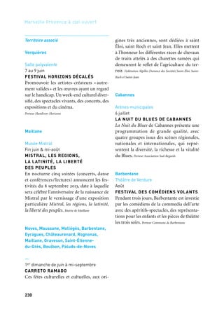 230
Marseille Provence à ciel ouvert
Territoire associé
Verquières
Salle polyvalente
7 au 9 juin
FESTIVAL HORIZONS DÉCALÉS
Promouvoir les artistes-créateurs « autre-
ment valides» et les œuvres ayant un regard
sur le handicap. Un week-end culturel diver-
sifié, des spectacles vivants, des concerts, des
expositions et du cinéma.
Porteur Handivers Horizons
Maillane
Musée Mistral
Fin juin & mi-août
MISTRAL, LES REGIONS,
LA LATINITÉ, LA LIBERTÉ
DES PEUPLES
En nocturne cinq soirées (concerts, danse
et conférences/lectures) annoncent les fes-
tivités du 8 septembre 2013, date à laquelle
sera célébré l’anniversaire de la naissance de
Mistral par le vernissage d’une exposition
particulière Mistral, les régions, la latinité,
la liberté des peuples. Mairie de Maillane
Noves, Maussane, Mollégès, Barbentane,
Eyragues, Châteaurenard, Rognonas,
Maillane, Graveson, Saint-Étienne-
du-Grès, Boulbon, Paluds-de-Noves
—
1er dimanche de juin à mi-septembre
CARRETO RAMADO
Ces fêtes culturelles et cultuelles, aux ori-
gines très anciennes, sont dédiées à saint
Éloi, saint Roch et saint Jean. Elles mettent
à l’honneur les différentes races de chevaux
de traits attelés à des charettes ramées qui
demeurent le reflet de l’agriculture du ter-
roir. Fédération Alpilles Durance des Sociétés Saint-Éloi, Saint-
Roch et Saint-Jean
Cabannes
Arènes municipales
6 juillet
LA NUIT DU BLUES DE CABANNES
La Nuit du Blues de Cabannes présente une
programmation de grande qualité, avec
quatre groupes issus des scènes régionales,
nationales et internationales, qui repré-
sentent la diversité, la richesse et la vitalité
du Blues. Porteur Association Sud-Regards
Barbentane
Théâtre de Verdure
Août
FESTIVAL DES COMÉDIENS VOLANTS
Pendant trois jours, Barbentante est investie
par les comédiens de la commedia dell’arte
avec des apéritifs-spectacles, des représenta-
tions pour les enfants et les pièces de théâtre
les trois soirs. Porteur Commune de Barbentane
 