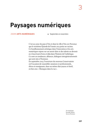 237
3
Paysages numériques
C’est au cœur du pays d’Aix et dans la ville d’Aix-en-Provence
que le troisième Épisode de l’année 2013 puise ses racines.
Ce bouillonnement artistique dans l’innovation et les arts
numériques repose sur un savoir-faire et des talents en devenir
en s’inscrivant d’ores et déjà dans l’histoire de l’esthétique.
Ce sont ces tendances, alliances, dialogues intergénérationnels
qui sont mis à l’honneur.
En septembre 2013, l’ouverture du nouveau Conservatoire
est l’occasion de rassembler amateurs et professionnels,
élèves et enseignants, dans un même élan joyeux et festif,
en lien avec «Musiques dans la rue».
ZOOM ARTS NUMÉRIQUES > Septembre à novembre
Art numérique
Seconde Nature,
Aix-en-Provence
 