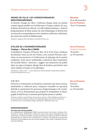 238 239
Marseille Provence aux mille visages 3
IMAGES DE VILLE / LES CORRESPONDANCES
MÉDITERRANÉENNES
Le festival « Images de villes » s’intéresse chaque année au cinéma
comme regard sensible sur l’architecture et l’espace urbain. En 2013,
le thème du festival est celui de «La ville méditerranéenne». Outre la
programmation de films autour de cette thématique, le festival met
en scène des correspondances entre cinéastes, architectes, urbanistes,
du nord et du sud de la Méditerranée.
Production: Images de Ville. Coproduction: Marseille-Provence 2013
ATELIER DE L’EUROMÉDITERRANÉE
Tropique — Étienne Rey à l’IMéRA
L’installation Tropique d’Étienne Rey est le fruit d’une résidence
de plusieurs mois au sein de l’Iméra, avec Laurent Perrinet, cher-
cheur en neurosciences et le laboratoire de physique de la matière
condensée. Cette œuvre multimédia, à découvrir dans l’exposition
de Seconde Nature «Innovart», suggère une immersion du public
dans un espace intrigant, plongé dans la lumière, perturbant ainsi
notre relation à l’espace et à la physique.
Coproduction: Iméra, Gmem — Centre National de Création Musicale, Seconde Nature, Mécènes
du Sud et Marseille-Provence 2013
1 X 1 X 1
Percevoir et transmettre ses émotions, construire une œuvre sonore,
multimédia et collective pour composer ensemble un spectacle
hybride et questionner les processus d’apprentissage et de sociali-
sation, c’est ce cheminement que propose le compositeur et choré-
graphe Frank2Louise à soixante participants jeunes et adultes.
Production: Emaho et Seconde Nature. Soutien dans le cadre des «Ateliers Résidences Territoires 13»
du Conseil général des Bouches-du-Rhône et des dispositifs politique de la Ville, de la Ville d’Aix-
en-Provence, l’Acse, et la Fondation Orange. Coproduction: Marseille-Provence 2013
Paysages numériques / Zoom Arts numériques
Marseille
26 au 28 novembre
Aix-en-Provence
15 au 19 novembre
Aix-en-Provence
Innov’art
10 octobre
au 10 novembre
Aix-en-Provence
Fondation Vasarely
10 octobre
au 10 novembre
Chronique des mondes possibles
Zinc, Alphabetville, VideoSpread, RIAM s’associent autour de Innovart : colloque inter-
national du réseau ECAS / ICAS, conférences autour des enjeux esthétiques des arts
numériques, résidences Zanzibar, projets spectaculaires Holy VJ de Adelin Schweitzer
(présenté dans le cadre de This is (not) Music) ou Intérieur nuit/extérieur jour, parcours
sensoriel et technologique avec des artistes aveugles. Sans oublier le dispositif Connec-
ting Cities Network.
INNOVART
Chronique des mondes possibles
InnovArt est un projet pluriel dédié à la valorisation d’une dyna-
mique culturelle transversale dans les différents domaines de l’in-
novation. À travers une programmation événementielle de création
contemporaine, associant artistes, opérateurs culturels, et entreprises
(pôles de compétitivité de l’Europôle de l’Arbois et de Rousset entre
autres), InnovArt trouve son centre névralgique au Jas-de-Bouffan
autour du site de la Fondation Vasarely. Les relations entre art,
recherche et société sont au cœur du projet, créant des liens entre
artistes et chercheurs au sein d’ateliers et de laboratoires. Ce temps,
du 10 octobre au 10 novembre, évoque une Chronique des mondes pos-
sibles, en présentant les artistes les plus en pointe dans les domaines
de la création contemporaine liée aux nouvelles technologies.
Dès l’année 2012 est lancé un appel à projet autour d’un concours,
le prix Victor Vasarely de l’art dans l’espace public. Ce prix inter-
national de création artistique interroge les liens entre le paysage,
les enjeux de développement durable et les technologies actuelles,
dans la mise en perspective de l’héritage historique et artistique
de Victor Vasarely. À l’automne 2013, la programmation est ouverte
par un projet de mapping singulier et spectaculaire de Ryoji Ikeda
sur la façade de la Fondation Vararely. Sont également présentées
des projections chorégraphiées et lumineuses de Groupe Laps,
Key Frames sur le Pavillon Noir, ainsi que des expositions dans les
différents lieux partenaires (Fondation Vasarely, Seconde Nature,
Maison numérique et École Supérieure d’Art), des formes performa-
tives (concerts, spectacles, conférences), des workshops et des master
classes pour finir par un des épisodes des Révélations du Groupe F
(voir page Feuilletons) associant mapping et pyrotechnie.
Production: Bype Labs, Seconde Nature, le Pavillon Noir, Gamerz et Marseille-Provence 2013.
En collaboration avec l’École Supérieure d’Art d’Aix, la Fondation Vasarely, le Bois de l’Aune, pôle
artistique et culturel de la Communauté du Pays d’Aix. En partenariat avec les pôles de compétitivité
d’Aix et de la Communauté du Pays d’Aix
Aix-en-Provence
Fondation Vasarely,
École d’Art, Pavillon
Noir et autres lieux
10 octobre
au 10 novembre
soutient ce projet
Vasarely, de l’œuvre peint à l’œuvre architecturé
Une exposition patrimoniale présentant le passage de l’œuvre peint à l’œuvre architec-
turé mettra en perspective le travail de Victor Vasarely au moment de la réouverture
de la Fondation en mai 2013, après d’importants travaux de rénovation. Coproduction:
Fondation Vasarely, avec le soutien du Centre Pompidou (Paris) et Marseille-Provence 2013
 