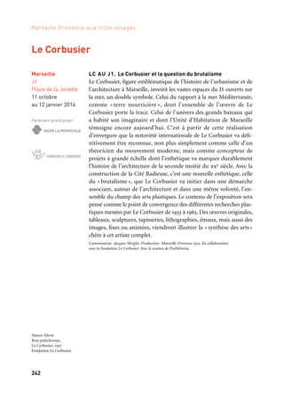 242
Marseille Provence aux mille visages
LC AU J1. Le Corbusier et la question du brutalisme
Le Corbusier, figure emblématique de l’histoire de l’urbanisme et de
l’architecture à Marseille, investit les vastes espaces du J1 ouverts sur
la mer, un double symbole. Celui du rapport à la mer Méditerranée,
comme « terre nourricière », dont l’ensemble de l’œuvre de Le
Corbusier porte la trace. Celui de l’univers des grands bateaux qui
a habité son imaginaire et dont l’Unité d’Habitation de Marseille
témoigne encore aujourd’hui. C’est à partir de cette réalisation
d’envergure que la notoriété internationale de Le Corbusier va défi-
nitivement être reconnue, non plus simplement comme celle d’un
théoricien du mouvement moderne, mais comme concepteur de
projets à grande échelle dont l’esthétique va marquer durablement
l’histoire de l’architecture de la seconde moitié du xxe siècle. Avec la
construction de la Cité Radieuse, c’est une nouvelle esthétique, celle
du «brutalisme», que Le Corbusier va initier dans une démarche
associant, autour de l’architecture et dans une même volonté, l’en-
semble du champ des arts plastiques. Le contenu de l’exposition sera
pensé comme le point de convergence des différentes recherches plas-
tiques menées par Le Corbusier de 1933 à 1965. Des œuvres originales,
tableaux, sculptures, tapisseries, lithographies, émaux, mais aussi des
images, fixes ou animées, viendront illustrer la «synthèse des arts»
chère à cet artiste complet.
Commissariat: Jacques Sbriglio. Production: Marseille-Provence 2013. En collaboration
avec la Fondation Le Corbusier. Avec le soutien de ProHelvetia.
Marseille
J1
Place de la Joliette
11 octobre
au 12 janvier 2014
Partenaire grand projet
Le Corbusier
Nature Morte
Bois polychrome,
Le Corbusier, 1957
Fondation Le Corbusier
 