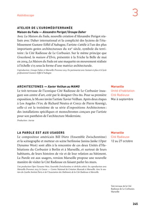 245
3
ATELIER DE L’EUROMÉDITERRANÉE
Maison du Fada — Alexandre Perigot/Groupe Daher
Avec La Maison du Fada, nouvelle création d’Alexandre Perigot réa-
lisée avec Daher international et la complicité des lycéens de l’éta-
blissement Gustave Eiffel d’Aubagne, l’artiste s’attèle à l’un des plus
importants gestes architecturaux du xxe siècle, symbole du terri-
toire: la Cité Radieuse de Le Corbusier. Sur le même principe que
Graceland, la maison d’Elvis, présentée à la Friche la Belle de mai
en 2004, La Maison du Fada est une maquette en mouvement réalisée
à l’échelle 1/15 sous la forme d’une matrice architecturale.
Coproduction: Groupe Daher et Marseille-Provence 2013. En partenariat avec Sextant et plus et le lycée
professionnel Gustave-Eiffel d’Aubagne
ARCHITECTONES — Xavier Veilhan au MAMO
Le toit-terrasse de l’iconique Cité Radieuse de Le Corbusier inau-
gure son centre d’art, créé par le designer Ora-ïto. Pour sa première
exposition, le Mamo invite l’artiste Xavier Veilhan.Après deux étapes
à Los Angeles (Vdl de Richard Neutra et Csh21 de Pierre Koenig),
celle-ci est la troisième de sa série d’expositions Architectones :
des installations spécifiques et monochromes conçues par l’artiste
pour son panthéon de l’architecture Moderniste.
Production: Arter
LA PAROLE EST AUX USAGERS
Le compositeur américain Bill Dietz (Ensemble Zwischentöne)
et la scénographe et metteur en scène berlinoise Janina Janke (Oper
Dynamo West) sont allés à la rencontre de ces deux Unités d’Ha-
bitations du Corbusier à Berlin et à Marseille, et surtout de leurs
habitants, de leurs histoires de vie et de leur relation au bâtiment.
La Parole est aux usagers, version Marseille propose une nouvelle
manière de visiter la Cité Radieuse en faisant parler les murs.
Une production Oper Dynamo West, Ensemble Zwischentöne et ehrliche arbeit. En coproduction avec
Marseille-Provence 2013, le Gmem — Centre National de Création Musicale à Marseille. Avec le sou-
tien du Goethe Institut Paris et de l’Association des Habitants de la Cité Radieuse à Marseille.
Marseille
Unité d’habitation
Cité Radieuse
Mai à septembre
Marseille
Cité Radieuse
12 au 27 octobre
Kaléidoscope
Toit-terrasse de la Cité
Radieuse de Le Corbusier,
Marseille
 