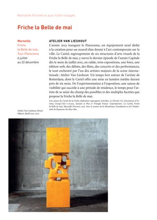 246 247
Marseille Provence aux mille visages 3
Marseille
MuCEM,
Fort Saint-Jean
29 novembre
au 28 janvier 2014
Partenaire grand projet
ATELIER DE L’EUROMÉDITERRANÉE
Memory of Trees — Kathryn Cook
Kathryn Cook, photographe de l’Agence Vu, réalise un travail sur
la mémoire de l’histoire arménienne de 1915 à nos jours, des villages
arméniens aux quartiers marseillais. Elle confronte les archives his-
toriques aux quelques traces qui subsistent. Au-delà du témoignage,
elle nous livre un regard poétique.
Œuvre réalisée dans le cadre du programme des Ateliers de l’EuroMéditerranée de Marseille-Provence
2013, au cours d’une résidence au sein de l’association La Jeunesse arménienne de France, en partena-
riat avec les éditions du Bec en l’air
MARE-MATER — Patrick Zachmann
Par le biais de vidéos et de photographies, Patrick Zachmann,
membre de Magnum Photos, confronte sa propre histoire familiale
à celles des migrants d’aujourd’hui. Il aborde en particulier leur rap-
port à la mer/mère, celle qu’ils traversent et celle qu’ils quittent.
—
Expositions Memory of Trees et Mare-Mater
Commissariat: François Cheval. Coproduction: Mucem, Marseille-Provence 2013. En partenariat
avec: musée Nicéphore Niépce, Ville de Chalon-sur-Saône
Expositions de photographie
du Fort Saint-Jean
Marseille
MuCEM,
Fort Saint-Jean
4 octobre
au 18 novembre
Partenaire grand projet
ATELIER VAN LIESHOUT
L’année 2013 inaugure le Panorama, un équipement neuf dédié
à la création pour un nouvel élan donné à l’art contemporain sur la
ville. Le Cartel, regroupement de six structures d’arts visuels de la
Friche la Belle de mai, y ouvre le dernier épisode de l’année Capitale
dès le mois de juillet avec, en rafale, trois expositions, une foire, une
édition web, des débats, des films, des concerts et des performances,
le tout orchestré par l’un des artistes majeurs de la scène interna-
tionale: Atelier Van Lieshout. Un temps fort autour de l’artiste de
Rotterdam, dont le Cartel offre une mise en lumière inédite durant
près de six mois. De l’expérimentation à l’exposition, une saison de
visibilité qui succède à une période de résidence, le temps pour l’ar-
tiste de se saisir du champ des possibles et des multiples facettes que
propose la Friche la Belle de mai.
Une saison du Cartel de la Friche, fédération regroupant Astérides, Le Dernier Cri, Documents d’Ar-
tistes, Group/Art-o-rama, Sextant et Plus et Triangle France. Coproduction: Le Cartel, Friche
la Belle de mai, Marseille-Provence 2013. Avec le soutien de la Mondriaan Foundation et de l’Ambas-
sade du Royaume des Pays-Bas.
Marseille
Friche
la Belle de mai,
Tour-Panorama
6 juillet
au 22 décembre
Friche la Belle de mai
Kaléidoscope
Atelier Van Lieshout, Ritual
Objects, Beeld 2011-2012
Exposition Memory of trees.
The Birds, Kathryn Cook
 