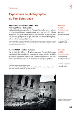 246 247
Marseille Provence aux mille visages 3
Marseille
MuCEM,
Fort Saint-Jean
29 novembre
au 28 janvier 2014
Partenaire grand projet
ATELIER DE L’EUROMÉDITERRANÉE
Memory of Trees — Kathryn Cook
Kathryn Cook, photographe de l’Agence Vu, réalise un travail sur
la mémoire de l’histoire arménienne de 1915 à nos jours, des villages
arméniens aux quartiers marseillais. Elle confronte les archives his-
toriques aux quelques traces qui subsistent. Au-delà du témoignage,
elle nous livre un regard poétique.
Œuvre réalisée dans le cadre du programme des Ateliers de l’EuroMéditerranée de Marseille-Provence
2013, au cours d’une résidence au sein de l’association La Jeunesse arménienne de France, en partena-
riat avec les éditions du Bec en l’air
MARE-MATER — Patrick Zachmann
Par le biais de vidéos et de photographies, Patrick Zachmann,
membre de Magnum Photos, confronte sa propre histoire familiale
à celles des migrants d’aujourd’hui. Il aborde en particulier leur rap-
port à la mer/mère, celle qu’ils traversent et celle qu’ils quittent.
—
Expositions Memory of Trees et Mare-Mater
Commissariat: François Cheval. Coproduction: Mucem, Marseille-Provence 2013. En partenariat
avec: musée Nicéphore Niépce, Ville de Chalon-sur-Saône
Expositions de photographie
du Fort Saint-Jean
Marseille
MuCEM,
Fort Saint-Jean
4 octobre
au 18 novembre
Partenaire grand projet
ATELIER VAN LIESHOUT
L’année 2013 inaugure le Panorama, un équipement neuf dédié
à la création pour un nouvel élan donné à l’art contemporain sur la
ville. Le Cartel, regroupement de six structures d’arts visuels de la
Friche la Belle de mai, y ouvre le dernier épisode de l’année Capitale
dès le mois de juillet avec, en rafale, trois expositions, une foire, une
édition web, des débats, des films, des concerts et des performances,
le tout orchestré par l’un des artistes majeurs de la scène interna-
tionale: Atelier Van Lieshout. Un temps fort autour de l’artiste de
Rotterdam, dont le Cartel offre une mise en lumière inédite durant
près de six mois. De l’expérimentation à l’exposition, une saison de
visibilité qui succède à une période de résidence, le temps pour l’ar-
tiste de se saisir du champ des possibles et des multiples facettes que
propose la Friche la Belle de mai.
Une saison du Cartel de la Friche, fédération regroupant Astérides, Le Dernier Cri, Documents d’Ar-
tistes, Group/Art-o-rama, Sextant et Plus et Triangle France. Coproduction: Le Cartel, Friche
la Belle de mai, Marseille-Provence 2013. Avec le soutien de la Mondriaan Foundation et de l’Ambas-
sade du Royaume des Pays-Bas.
Marseille
Friche
la Belle de mai,
Tour-Panorama
6 juillet
au 22 décembre
Friche la Belle de mai
Kaléidoscope
Atelier Van Lieshout, Ritual
Objects, Beeld 2011-2012
Exposition Memory of trees.
The Birds, Kathryn Cook
 