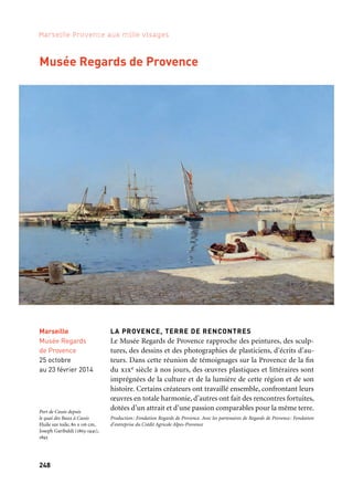 248 249
Marseille Provence aux mille visages 3
CENTRE POMPIDOU MOBILE
Aubagne accueille le premier musée «nomade» au monde: le Centre
Pompidou mobile. On peut y découvrir librement des œuvres
de Matisse, Braque, Picasso ou encore Calder, Dubuffet et Léger.
Il offre au public des œuvres majeures de la collection permanente
du Centre Pompidou de Paris, première collection d’art moderne
et d’art contemporain en Europe. Les 650 m2 de la surface du Centre
Pompidou mobile ont été pensés par l’architecte Patrick Bouchain
et les modules qui le composent s’inscrivent dans l’esprit des cha-
piteaux forains et des cirques ambulants. À Aubagne, le Pompidou
mobile prend place sur les berges de l’Huveaune, dans un espace
public complètement réhabilité.
Production: Communauté du Pays d’Aubagne et de l’Étoile, Centre Pompidou, Marseille-Provence 2013
Centre Pompidou mobile
Aubagne
Novembre
à janvier 2014
Centre Georges
Pompidou Mobile
Accrochage La Couleur
Musée Regards de Provence
LA PROVENCE, TERRE DE RENCONTRES
Le Musée Regards de Provence rapproche des peintures, des sculp-
tures, des dessins et des photographies de plasticiens, d’écrits d’au-
teurs. Dans cette réunion de témoignages sur la Provence de la fin
du xixe siècle à nos jours, des œuvres plastiques et littéraires sont
imprégnées de la culture et de la lumière de cette région et de son
histoire. Certains créateurs ont travaillé ensemble, confrontant leurs
œuvres en totale harmonie, d’autres ont fait des rencontres fortuites,
dotées d’un attrait et d’une passion comparables pour la même terre.
Production: Fondation Regards de Provence. Avec les partenaires de Regards de Provence: Fondation
d’entreprise du Crédit Agricole Alpes-Provence
Marseille
Musée Regards
de Provence
25 octobre
au 23 février 2014
Kaléidoscope
Port de Cassis depuis
le quai des Baux à Cassis
Huile sur toile, 80 x 116 cm,
Joseph Garibaldi (1863-1941),
1893
 