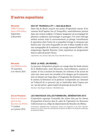250 251
Marseille Provence aux mille visages 3
RELIQUES DE SAINT CÉSAIRE
Une exposition des reliques de saint Césaire d’Arles est présentée
de façon pérenne dans le cloître Saint Trophime, une autre témoigne
de la vie de saint Césaire (septembre-octobre); toutes deux mettent
en valeur l’importance historique et religieuse des reliques. Elles sont
enrichies d’un concert et d’un colloque (11 au 13 octobre).
Coproduction: Association Les Amis de saint Trophime, Marseille-Provence 2013
BARGE ROMAINE
En octobre 2013, le Musée départemental Arles antique dévoile
l’épave d’un navire romain sortie presque intacte du fleuve et pré-
sentée comme si elle était à quai, dans une extension du musée spé-
cialement construite à cet effet. La nouvelle aile de près de 900 m2
met en valeur le rôle du Rhône dans l’Antiquité et présente ainsi plus
de quatre cents objets.
Coproduction: Musée départemental Arles antique, Conseil général des Bouches-du-Rhône, Marseille-
Provence 2013
LE FIL DE L’EAU… LE FIL DU TEMPS EN CAMARGUE
L’exposition traite en deux parties du partage de l’eau et de la
construction identitaire du paysage. La Camargue, formée par le
fleuve Rhône et la mer, présente une grande variété de paysages
issue d’un incessant travail d’aménagement du delta par l’homme.
L’eau ressource et handicap est le fil conducteur d’une histoire qui
montre le rôle de la nature dans les réformes sociales et les migra-
tions humaines qu’elle a incitées.
Commissariat: Estelle Rouquette. Coproduction: Syndicat mixte du Parc naturel régional
de Camargue, Musée de la Camargue, Marseille-Provence 2013
LES PAYSAGES DES ALPILLES
Une aventure esthétique aux XXe et XXIe siècles
Un panorama représentatif de la création plastique dans les Alpilles
réunit chronologiquement une vingtaine d’artistes des xixe, xxe
et xxie siècles.
Commissariat: Elisa Farran. Coproduction: Musée Estrine, Communauté de communes Vallée
des Baux-Alpilles, Marseille-Provence 2013
Aix-en-Provence
Galerie du Conseil
général des
Bouches-du-Rhône
11 octobre
au 5 janvier 2014
Arles
Musée
départemental
Arles antique
À partir d’octobre
Arles
Musée
de la Camargue
À partir
du 2 novembre
soutient ce projet
Saint-Rémy-
de-Provence
Musée Estrine
21 septembre
au 29 décembre
Marseille
Villa Méditerranée
15 novembre
à mi-février 2014
D’autres expositions
SEA OF TRANQUILLITY — Hans Op de Beeck
Hans Op de Beeck conçoit son projet d’exposition autour d’un
vaisseau fictif baptisé Sea of Tranquillity, matériellement présent
dans une version sculptée. Ce bateau imaginaire est accompagné de
plusieurs sculptures (personnages et paysages). Un court-métrage
mêlant acteurs réels et environnement 3d plonge virtuellement
le spectateur dans l’antre de ce paquebot étrange et menaçant qui
fend la nuit. Une série d’aquarelles en noir et blanc installe le récit,
une scénographie de la mémoire, un voyage immersif dédié à cette
énigmatique légende flottante. Cette exposition est programmée
dans le cadre du projet Ulysses.
Coproduction: Frac Provence-Alpes-Côte d’Azur, Marseille-Provence 2013
SOUS LA MER, UN MONDE…
Le parcours d’exposition propose un voyage dans les fonds marins
de la Méditerranée, entre découverte, émerveillement, surprise et
crainte. Il vise à montrer les beautés, les richesses et les secrets de
cette mer, mais aussi son actualité et les dangers qui la menacent,
tout en laissant une large place à l’imaginaire des hommes à travers
le cinéma, la littérature ou la peinture. Comprendre en s’amusant
est l’objectif de ce parcours qui se matérialise dans l’espace par
un «jeu du mérou» géant inspiré du principe du jeu de l’oie.
Narrateur: Alain Bergala. Production: Villa Méditerranée.
LES NOUVEAUX COLLECTIONNEURS, GÉNÉRATION 2013
L’exposition regroupe l’ensemble des achats faits par les classes
d’acquisition d’œuvres dans le cadre de l’opération Les Nouveaux
Collectionneurs au collège du département des Bouches-du-Rhône.
Commissariat: Raphaëlle Jeune. Coproduction: Bureau des compétences et des désirs, Marseille-
Provence 2013. Avec le soutien du Conseil général des Bouches-du-Rhône et de l’Inspection académique
des Bouches-du-Rhône
Marseille
FRAC Provence-
Alpes-Côte d’Azur
Septembre
à décembre
Arles
Cloître
Saint Trophime
À partir
de septembre
Kaléidoscope
 