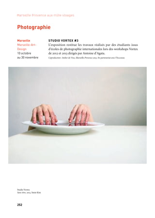 252 253
Marseille Provence aux mille visages 3
Aix-en-Provence,
Galerie La Fontaine
Obscure, Musée
des Tapisseries
2 octobre
au 17 novembre
Marseille
Centre
de la vieille Charité
Octobre à décembre
Marseille
Hors les murs
Atelier de Visu
Septembre
à octobre
Marseille
Marseille-Art-
Design
10 octobre
au 30 novembre
STUDIO VORTEX #3
L’exposition restitue les travaux réalisés par des étudiants issus
d’écoles de photographie internationales lors des workshops Vortex
de 2012 et 2013 dirigés par Antoine d’Agata.
Coproduction: Atelier de Visu, Marseille-Provence 2013. En partenariat avec l’Esadmm.
TSIGANES, RETOUR SUR IMAGE — Mathieu Pernot
En quels termes poser la question de la désignation et de la repré-
sentation de la « communauté » Tsigane ? Depuis le milieu des
années 1990, Mathieu Pernot appréhende cette interrogation dans
sa dimension historique, généalogique et familiale, cartographique
et européenne. Aujourd’hui, il fait le constat de la transformation du
mode de vie des familles autrefois rencontrées. Dans le même temps,
il revisite leur histoire et les inscrits dans leur nouveau cadre social.
Coproduction: Atelier de Visu, Marseille-Provence 2013
INSTEMPS
Antoine d’Agata, Mathias Olmetta, Jose Ramon Bas, Lucie et Simon,
Lisa Ross et Alphonse Alt exposent les commandes qu’ils ont réali-
sées pour le Centre interrégional de conservation et de restauration
du patrimoine.
Coproduction: Ville de Marseille, Cicrp, Marseille-Provence 2013
REGARDS CROISÉS « MÉDITERRANÉE-PROVENCE »
Les travaux de photographes du pourtour méditerranéen sont pré-
sentés en regard de ceux produits par des photographes de notre
région travaillant sur les mêmes sujets.
Coproduction: La Fontaine Obscure, Ville d’Aix-en-Provence, Communauté du Pays d’Aix, Marseille-
Provence 2013
Photographie
Kaléidoscope
Studio Vortex
Sans titre, 2012, Smin Kim
 
