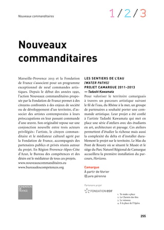 255
1/2/3
Nouveaux
commanditaires
Marseille-Provence 2013 et la Fondation
de France s’associent pour un programme
exceptionnel de neuf commandes artis-
tiques. Depuis le début des années 1990,
l’action Nouveaux commanditaires propo-
sée par la Fondation de France permet à des
citoyens confrontés à des enjeux de société
ou de développement d’un territoire, d’as-
socier des artistes contemporains à leurs
préoccupations en leur passant commande
d’une œuvre. Son originalité repose sur une
conjonction nouvelle entre trois acteurs
privilégiés : l’artiste, le citoyen comman-
ditaire et le médiateur culturel agréé par
la Fondation de France, accompagnés des
partenaires publics et privés réunis autour
du projet. En Région Provence-Alpes-Côte
d’Azur, le Bureau des compétences et des
désirs est le médiateur de tous ces projets.
www.nouveauxcommanditaires.eu
www.bureaudescompetences.org
Nouveaux commanditaires
1. To make a place
2. Le Chemin des fées
3. Le vaisseau
4. À la place de l’Opéra
LES SENTIERS DE L’EAU
(WATER PATHS)
PROJET CAMARGUE 2011-2013
— Tadashi Kawamata
Pour valoriser le territoire camarguais
à travers un parcours artistique suivant
le fil de l’eau, du Rhône à la mer, un groupe
de partenaires a souhaité porter une com-
mande artistique. Leur projet a été confié
à l’artiste Tadashi Kawamata qui met en
place une série d’ateliers avec des étudiants
en art, architecture et paysage. Ces ateliers
permettent d’étudier la richesse mais aussi
la complexité du delta et d’installer dura-
blement le projet sur le territoire. Le Mas du
Pont de Rousty où se situent le Musée et le
siège du Parc Naturel Régional de Camargue
accueillera la première installation du par-
cours, Horizons.
Camargue
À partir de février
Œuvre pérenne
Partenaire projet
	 1
	 2
3
	 4
 