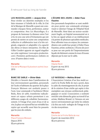 256 257
À retrouver tout au long de l’année 1/2/3
LES MUSICOLLAGES — Jacques Siron
Pour révéler ses identités multiples et les
faire résonner à l’échelle de la ville, la Cité
de la Musique de Marseille a passé une com-
mande à Jacques Siron, performeur, auteur
et compositeur. Avec Les Musicollages, il a
proposé de fusionner la distance entre l’art
et la vie avec une série d’événements qui ont
permis de mettre en scène une composition
collective et collaborative tout à la fois ori-
ginale, exigeante et adaptable à la capacité
des élèves et futurs interprètes. Un film de
Gilles Coudert apporte un regard singulier
sur cette expérience (www.apres-production.
com). Premières performances réalisées en
2010. D’autres dates à venir.
Marseille
Cité de la Musique & plusieurs autres lieux
2010
BANC DE SABLE — Olivier Bedu
Décidés à s’investir dans l’amélioration de
leur environnement quotidien, personnels
de l’école et habitants du quartier de la place
François Moisson ont souhaité passer à
l’acte. Leur commande à l’architecte Olivier
Bedu, Banc de sable, transforme radicale-
ment cet espace urbain permettant à ses
différents usages de cohabiter harmonieu-
sement. À l’image d’un cours d’eau et de sa
rive, la place est aujourd’hui un véritable lieu
repère qui accueille aussi bien les passants
que les jeux des enfants.
Marseille
Place François Moisson
Depuis 2010
Œuvre pérenne
L’ÉCUME DES JOURS — Didier Fiuza
Faustino
Des personnels hospitaliers se sont mobili-
sés pour porter une commande artistique
visant à valoriser l’image de l’Hôpital Nord
de Marseille. Situé dans un secteur sociale-
ment fragile, cet hôpital monumental est à
la fois un signal urbain et un établissement
à la pointe de plusieurs spécialités médicales.
Pour affronter tous ces enjeux, les comman-
ditaires ont confié leur projet à Didier Fiuza
Faustino, artiste-architecte. L’Écume des jours
se pose sur une partie de l’impressionnante
façade du bâtiment comme la trace d’écume
déposée par la mer sur le sable.
Marseille
Hôpital Nord
À partir de mai 2013
Œuvre pérenne
LE VAISSEAU — Mathieu Briand
L’Association Création d’un lieu multi-ac-
cueil à la Friche Belle de mai a porté, dans
le cadre du réaménagement du site, le projet
de la création d’une crèche qui aspire à être
exemplaire aux niveaux architectural, péda-
gogique et social. L’association a souhaité
enrichir cette démarche grâce au travail d’un
artiste, Mathieu Briand. Le Vaisseau est une
œuvre-environnement qui initie les enfants
à la fois aux tech- nologies de l’image et à la
vie des écosystèmes.
Marseille
Crèche de la Friche Belle de mai
À partir de novembre 2012
Œuvre pérenne
À LA PLACE DE L’OPÉRA
(titre provisoire) — Berdaguer & Péjus
Pour apporter une dimension symbolique
à cette nouvelle place en quête d’identité et
d’usages, la Fédération des commerces du
centre-ville a souhaité qu’un projet artistique
puisse la mettre en résonance avec l’Opéra
de Marseille situé à proximité. Leur com-
mande a été confiée à Christophe Berdaguer
et Marie Péjus qui proposent une installa-
tion sonore, une architecture «fantôme» qui
se fait l’écho des activités quotidiennes de
l’Opéra comme une ventriloquie d’espace.
Marseille
Place Lulli
À partir de juin 2013
Œuvre pérenne
TO MAKE A PLACE — Krijn de Koning
Dans le quartier historique du Panier, le
Collège Notre Dame de la Major a construit
un bâtiment pour tenir lieu d’annexe à l’an-
cien collège. Confrontés au problème de
l’absence d’une cour, la direction et l’équipe
de professeurs ont souhaité faire appel à un
artiste pour concevoir un espace susceptible
d’accueillir les élèves dès leur entrée dans
l’école et pendant les récréations. Krijn de
Koning modifie aussi bien l’aspect visuel que
l’appropriation physique du rez-de-chaussée
au moyen de la couleur, de la création d’un
espace forum et d’un mobilier multifonc-
tionnel amovible.
Marseille
Collège Notre-Dame de La Major
Depuis janvier 2012
Œuvre pérenne
LE CHEMIN DES FÉES
— Lucy + Jorge Orta
Rives & Cultures, association d’habitants
des quartiers Est de Marseille, souhaite redy-
namiser ce secteur de la ville et le mettre en
réseau avec le reste du territoire en valori-
sant l’Huveaune, fleuve côtier mal connu
et parfois mal traité. Pour ré-enchanter ce
patrimoine à la fois naturel et historique, les
artistes sollicités, Lucy + Jorge Orta, créent
un parcours avec cinq «fées». Inspirées des
légendes locales ou encore de notre héritage
littéraire, ces sculptures cristallisent un ima-
ginaire collectif et évoquent les probléma-
tiques autour de l’eau.
Bouches-du-Rhône
Parcours de sculptures
le long du fleuve Huveaune
À partir d’octobre 2012
Œuvre pérenne
LIMITES FLOUES — Le Cabanon Vertical
Au cœur du Quartier des Canourgues, l’es-
pace Francisco Baron réunit à la fois un
centre social et des équipements sportifs
en accès libre. La Municipalité et le centre
social, rejoints par des habitants et des repré-
sentants d’associ elle à la culture. Sollicité, le
collectif Le Cabanon vertical donne forme à
un lieu nouveau, ouvert à tous les habitants
et «amateurs » au-delà de leur âge, origine
et centres d’intérêt.
Salon-de-Provence
Espace Francisco Baron
À partir de juillet 2013
Œuvre pérenne
Nouveaux commanditaires
 