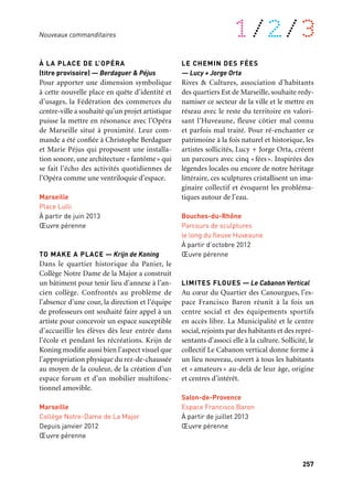 256 257
À retrouver tout au long de l’année 1/2/3
LES MUSICOLLAGES — Jacques Siron
Pour révéler ses identités multiples et les
faire résonner à l’échelle de la ville, la Cité
de la Musique de Marseille a passé une com-
mande à Jacques Siron, performeur, auteur
et compositeur. Avec Les Musicollages, il a
proposé de fusionner la distance entre l’art
et la vie avec une série d’événements qui ont
permis de mettre en scène une composition
collective et collaborative tout à la fois ori-
ginale, exigeante et adaptable à la capacité
des élèves et futurs interprètes. Un film de
Gilles Coudert apporte un regard singulier
sur cette expérience (www.apres-production.
com). Premières performances réalisées en
2010. D’autres dates à venir.
Marseille
Cité de la Musique & plusieurs autres lieux
2010
BANC DE SABLE — Olivier Bedu
Décidés à s’investir dans l’amélioration de
leur environnement quotidien, personnels
de l’école et habitants du quartier de la place
François Moisson ont souhaité passer à
l’acte. Leur commande à l’architecte Olivier
Bedu, Banc de sable, transforme radicale-
ment cet espace urbain permettant à ses
différents usages de cohabiter harmonieu-
sement. À l’image d’un cours d’eau et de sa
rive, la place est aujourd’hui un véritable lieu
repère qui accueille aussi bien les passants
que les jeux des enfants.
Marseille
Place François Moisson
Depuis 2010
Œuvre pérenne
L’ÉCUME DES JOURS — Didier Fiuza
Faustino
Des personnels hospitaliers se sont mobili-
sés pour porter une commande artistique
visant à valoriser l’image de l’Hôpital Nord
de Marseille. Situé dans un secteur sociale-
ment fragile, cet hôpital monumental est à
la fois un signal urbain et un établissement
à la pointe de plusieurs spécialités médicales.
Pour affronter tous ces enjeux, les comman-
ditaires ont confié leur projet à Didier Fiuza
Faustino, artiste-architecte. L’Écume des jours
se pose sur une partie de l’impressionnante
façade du bâtiment comme la trace d’écume
déposée par la mer sur le sable.
Marseille
Hôpital Nord
À partir de mai 2013
Œuvre pérenne
LE VAISSEAU — Mathieu Briand
L’Association Création d’un lieu multi-ac-
cueil à la Friche Belle de mai a porté, dans
le cadre du réaménagement du site, le projet
de la création d’une crèche qui aspire à être
exemplaire aux niveaux architectural, péda-
gogique et social. L’association a souhaité
enrichir cette démarche grâce au travail d’un
artiste, Mathieu Briand. Le Vaisseau est une
œuvre-environnement qui initie les enfants
à la fois aux tech- nologies de l’image et à la
vie des écosystèmes.
Marseille
Crèche de la Friche Belle de mai
À partir de novembre 2012
Œuvre pérenne
À LA PLACE DE L’OPÉRA
(titre provisoire) — Berdaguer & Péjus
Pour apporter une dimension symbolique
à cette nouvelle place en quête d’identité et
d’usages, la Fédération des commerces du
centre-ville a souhaité qu’un projet artistique
puisse la mettre en résonance avec l’Opéra
de Marseille situé à proximité. Leur com-
mande a été confiée à Christophe Berdaguer
et Marie Péjus qui proposent une installa-
tion sonore, une architecture «fantôme» qui
se fait l’écho des activités quotidiennes de
l’Opéra comme une ventriloquie d’espace.
Marseille
Place Lulli
À partir de juin 2013
Œuvre pérenne
TO MAKE A PLACE — Krijn de Koning
Dans le quartier historique du Panier, le
Collège Notre Dame de la Major a construit
un bâtiment pour tenir lieu d’annexe à l’an-
cien collège. Confrontés au problème de
l’absence d’une cour, la direction et l’équipe
de professeurs ont souhaité faire appel à un
artiste pour concevoir un espace susceptible
d’accueillir les élèves dès leur entrée dans
l’école et pendant les récréations. Krijn de
Koning modifie aussi bien l’aspect visuel que
l’appropriation physique du rez-de-chaussée
au moyen de la couleur, de la création d’un
espace forum et d’un mobilier multifonc-
tionnel amovible.
Marseille
Collège Notre-Dame de La Major
Depuis janvier 2012
Œuvre pérenne
LE CHEMIN DES FÉES
— Lucy + Jorge Orta
Rives & Cultures, association d’habitants
des quartiers Est de Marseille, souhaite redy-
namiser ce secteur de la ville et le mettre en
réseau avec le reste du territoire en valori-
sant l’Huveaune, fleuve côtier mal connu
et parfois mal traité. Pour ré-enchanter ce
patrimoine à la fois naturel et historique, les
artistes sollicités, Lucy + Jorge Orta, créent
un parcours avec cinq «fées». Inspirées des
légendes locales ou encore de notre héritage
littéraire, ces sculptures cristallisent un ima-
ginaire collectif et évoquent les probléma-
tiques autour de l’eau.
Bouches-du-Rhône
Parcours de sculptures
le long du fleuve Huveaune
À partir d’octobre 2012
Œuvre pérenne
LIMITES FLOUES — Le Cabanon Vertical
Au cœur du Quartier des Canourgues, l’es-
pace Francisco Baron réunit à la fois un
centre social et des équipements sportifs
en accès libre. La Municipalité et le centre
social, rejoints par des habitants et des repré-
sentants d’associ elle à la culture. Sollicité, le
collectif Le Cabanon vertical donne forme à
un lieu nouveau, ouvert à tous les habitants
et «amateurs » au-delà de leur âge, origine
et centres d’intérêt.
Salon-de-Provence
Espace Francisco Baron
À partir de juillet 2013
Œuvre pérenne
Nouveaux commanditaires
 