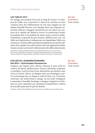 260 261
Marseille Provence aux mille visages 3
LES TABLES 2013
Où manger, des produits frais tout au long de l’année? La sélec-
tion des Tables 2013 va permettre à chacun de s’orienter en toute
confiance dans des établissements de tout type engagés sur une
éthique Marseille-Provence 2013. Quelque deux cent cinquante res-
taurants référents s’engagent notamment sur une charte aux cou-
leurs de la capitale qui défend le terroir, les productions locales,
les produits frais et les produits de saison, assure accueil et profes-
sionnalisme, et garantit des prix moyens, stabilisés pour 2013. Ces
tables sont répertoriées et indiquées par une signalétique Tables 2013
commune. Certaines tables participeront également aux projets culi-
naires de la capitale. Des outils internet (site web, application mobile,
réseaux sociaux) activeront le référencement des tables sélectionnées.
Coproduction: Bouches-du-Rhône Tourisme, Fih13, Marseille-Provence 2013. Avec le concours
de la Ccimp, les Chambres de Commerce, l’association Gourméditerranée, les Conservatoires des
Cuisines Grand Sud, les Logis des Bouches-du-Rhône, les Maîtres restaurateurs, le Guide Gantié
ATELIER DE L’EUROMÉDITERRANÉE
Pain 2013 — Zareh Sarabian/Farinoman Fou
Fougasse, pan bagnat, pita, ciabatta, tabouna, le pain scelle les
cultures du bassin méditerranéen. Vecteur alimentaire populaire
et quotidien, il porte la base d’une alimentation qui démarre dans
l’eau et la farine. Glissez un designer dans une boulangerie, met-
tez un boulanger face au design et naîtra le Pain 2013. Une forme
innovante, une miche bonne à manger ou une boule intelligente
à consommer. Ensemble, boulanger et designer s’appuient sur l’his-
toire en cours, répondent aux contraintes d’aujourd’hui et offrent
de nouvelles pistes pour le pain de demain.
Production: Atelier de l’EuroMéditerranée/Farinoman Fou en collaboration avec So food so good
Théâtres des cuisines / Zoom Cuisine
Sur tout
le territoire
Toute l’année
Sur tout
le territoire
Toute l’année
CUISINES EN FRICHE
Cuisines en Friche fait dialoguer l’art et la cuisine. Sous diverses
formes, cuisiniers, artistes, producteurs, scientifiques et philosophes
internationaux invitent le public à leur table pour échanger et parta-
ger fourchette et couteau à la main. Le festival s’articule autour d’un
marché de produits: fruits et légumes, viandes, poissons, fromages
et produits laitiers, herbes oubliées, vignerons, épices, miels, jus de
fruits, pains et céréales et artisans du goût de la région. On peut
y faire ses courses comme des dégustations; déambuler et assister
à des démonstrations. Les grandes Carrioles de la Friche y cuisinent
sur place les produits du marché. Des manifestations artistiques
pluridisciplinaires allant de la performance, aux lectures en passant
par des concerts-goûters, ponctuent ces cinq jours de festival. Des
spectacles pour toute la famille, des créations à déguster, comme
la dernière création de l’artiste belge Peter de Bie mais aussi des
soirées cinéma programmées par le réalisateur marseillais Robert
Guédiguian ou des plateaux Dj pour régaler nos oreilles. Hors du
marché, des repas inédits de vingt à cinq cent couverts centrés sur la
Méditerranée dans des espaces insolites. Au long de la semaine, ces
repas signés par des chefs hexagonaux et hors frontières s’intercalent
avec des ateliers du goût, tandis que les chefs invités présentent leur
cuisine et leur univers au travers de démonstrations
Production: Friche la Belle de mai. Coproduction: Les Grandes tables et Marseille-Provence 2013.
En partenariat avec l’association Gourméditerranée. En collaboration avec les opérateurs culturels
de la Friche la Belle de mai
LES VENDANGES ÉTOILÉES
Une douzaine de chefs, autant de vignobles… Pendant tout un week
end, des Cooking Shows s’organisent pour fêter la plus ancienne Aoc
de France où des chefs accordent leurs produits avec les subtilités des
vins cassidains.
UN SALON GASTRONOME ET LOCAVORE
Le Salon a fait la part belle aux chefs locaux, en présence du chef
étoilé istréen, Sébastien Richard. Il permet au public de décou-
vrir leurs cuisines, leurs techniques et de savourer leurs spécialités
sucrées, salées.
Cassis
Septembre
Istres
Novembre
Marseille
Friche
la Belle de mai
11 au 15 Septembre
soutient ce projet
 