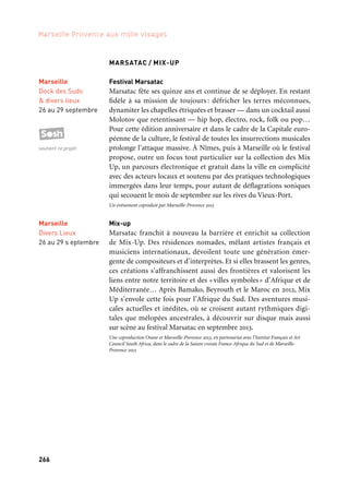 266 267
Marseille Provence aux mille visages 3
LA FIESTA DES SUDS
Monument atypique de l’automne marseillais, la Fiesta des Suds
transforme les soirées d’octobre en nuits de gala pour les cultures
du Sud et d’ailleurs. En dialogue permanent avec les arts du monde
et les expressions musicales nouvelles, elle rassemble chaque année
depuis 1992, plus de soixante mille spectateurs dans l’écrin baroque
et portuaire du Dock des Suds. Dans ce décor urbain hors norme,
les publics mélangés s’enflamment avec passion pour les étoiles
musicales planétaires et savourent l’atmosphère de ce festival global,
évoquant à la fois l’esprit bouillonnant des férias, la liesse de fêtes
populaires et la ferveur des grands rassemblements musicaux. Pour
cette édition capitale l’invitation est lancée, la Fiesta des Suds 2013 fixe
le pouls de la ville sur un tempo haletant; le Dock mais aussi d’autres
lieux inattendus de la cité phocéenne déroulent leurs majestueux
tapis rouge aux labels défricheurs et aux artistes internationaux
qui ont fait et défait les courants musicaux de la sono mondiale
ces dernières années, des formes les plus traditionnelles jusqu’aux
sons les plus audacieux de demain. Attention événement!
Un événement coproduit par Marseille-Provence 2013
BARBÈS CAFÉ
Spectacle musical imaginé par Meziane Azaïch. Un orchestre dans
un bar de banlieue nous entraîne dans un voyage plein d’émotion,
d’humour et de fantaisie à travers les chansons pour raconter l’his-
toire du lien unique entre la France et l’Algérie. Un hommage aux
chanteurs et aux musiciens qui, d’ici ou de là-bas, ont réussi à ima-
giner de beaux moments de tolérance et d’écoute au milieu d’événe-
ments parfois très douloureux.
WEART TOGETHER
House, minimal, pop, techno et autres rhizomes des cultures élec-
troniques rythmeront ce week-end de guinche sous électro-choc
en compagnie des artistes qui font l’actualité musicale et des produc-
teurs les plus emblématiques de la scène électronique. Une program-
mation éclectique, internationale, visuelle et festive, un paradis pour
les clubbers et autres noctambules en quête du dancefloor ultime.
Un événement coproduit par Marseille-Provence 2013
Marseille
Dock des Suds
& divers lieux
3 au 19 octobre
soutient ce projet
Marseille
Théâtre
du Gymnase
22 au 30 novembre
MARSATAC / MIX-UP
Festival Marsatac
Marsatac fête ses quinze ans et continue de se déployer. En restant
fidèle à sa mission de toujours : défricher les terres méconnues,
dynamiter les chapelles étriquées et brasser — dans un cocktail aussi
Molotov que retentissant — hip hop, électro, rock, folk ou pop…
Pour cette édition anniversaire et dans le cadre de la Capitale euro-
péenne de la culture, le festival de toutes les insurrections musicales
prolonge l’attaque massive. À Nîmes, puis à Marseille où le festival
propose, outre un focus tout particulier sur la collection des Mix
Up, un parcours électronique et gratuit dans la ville en complicité
avec des acteurs locaux et soutenu par des pratiques technologiques
immergées dans leur temps, pour autant de déflagrations soniques
qui secouent le mois de septembre sur les rives du Vieux-Port.
Un événement coproduit par Marseille-Provence 2013
Mix-up
Marsatac franchit à nouveau la barrière et enrichit sa collection
de Mix-Up. Des résidences nomades, mêlant artistes français et
musiciens internationaux, dévoilent toute une génération émer-
gente de compositeurs et d’interprètes. Et si elles brassent les genres,
ces créations s’affranchissent aussi des frontières et valorisent les
liens entre notre territoire et des «villes symboles» d’Afrique et de
Méditerranée… Après Bamako, Beyrouth et le Maroc en 2012, Mix
Up s’envole cette fois pour l’Afrique du Sud. Des aventures musi-
cales actuelles et inédites, où se croisent autant rythmiques digi-
tales que mélopées ancestrales, à découvrir sur disque mais aussi
sur scène au festival Marsatac en septembre 2013.
Une coproduction Orane et Marseille-Provence 2013, en partenariat avec l’Institut Français et Art
Council South Africa, dans le cadre de la Saison croisée France-Afrique du Sud et de Marseille-
Provence 2013
Marseille
Divers Lieux
26 au 29 s eptembre
Scènes d’automne
Marseille
9 novembre
Marseille
Dock des Suds
& divers lieux
26 au 29 septembre
soutient ce projet
 