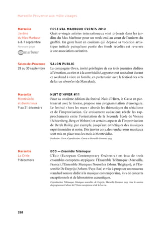 268 269
Marseille Provence aux mille visages 3
ZAHIA ZIOUANI ET L’ORCHESTRE DIVERTIMENTO
1. Avec un chœur amateur
2. Avec l’Orchestre National d’Algérie
Première édition de la rencontre, sur le territoire européen,
de l’Orchestre national d’Algérie associé à l’orchestre symphonique
Divertimento ainsi que des musiciens invités de différents pays,
avec Raphaël Pidoux et Jean-Marc Phillips-Varjabédian. L’orchestre
Divertimento, conduit par Zahia Ziouani, est en résidence sur le
territoire du Pays d’Aubagne et de l’Étoile, pour des échanges avec
les pratiques amateurs et les formations, jeunes ou profession-
nelles, harmonies ou chorales. En juin, à Aubagne, un grand concert
en plein air présente L’Arlésienne de Bizet et Mireille de Gounod
puis en septembre, lors du festival Nous serons tous d’ici, un concert
exceptionnel de musiques sacrées de la Méditerranée.
1. Coproduction: Communauté du Pays d’Aubagne et de l’Étoile, Marseille-Provence 2013 .
2. Production: Grand Théâtre de Provence. Coproduction: Marseille-Provence 2013. Avec le soutien
de Constructa.
FESTIVAL D’ORGUE DE ROQUEVAIRE
Instruments rares et anciens, bois, cuivres et orgues sont à l’hon-
neur pour cette nouvelle édition du festival d’Orgue de Roquevaire.
Concerts et récitals se tiennent sur l’instrument de Pierre Cochereau,
un orgue devenu l’âme d’un festival international.
Production: Association des Amis du Grand Orgue de Roquevaire. Coproduction: Marseille-
Provence 2013.
ARCHITECTURE & SPIRITUALITÉ, nuit blanche musicale
Des groupes d’horizons et de styles musicaux très variés, du rock
au baroque en passant par le jazz, se produiront à partir de la tombée
du jour dans des lieux patrimoniaux de la ville.
Production: Architecture & spiritualité. Coproduction: Marseille-Provence 2013.
FESTIVAL ZIC ZAC
Depuis 2011, la Fonderie met en place des résidences musicales au
Bénin, en Algérie, au Sénégal et au Venezuela avec des musiciens de
Marseille, Aix, Toulon et Arles présentées au Festival Zic Zac en 2013.
Production: la Fonderie. Coproduction: Marseille-Provence 2013
1. Aubagne
Cours Foch
20 juin
2. Aix-en-Provence
Grand Théâtre
de Provence
11 & 12 octobre
Arles
28 septembre
Roquevaire
Pays de l’Étoile
Église
de Roquevaire
6 septembre
au 13 octobre
Scènes d’automne
FESTIVAL MARBOUR EVENTS 2013
Quatre-vingts artistes internationaux sont présents dans les jar-
dins du Mas Marbour pour un week-end au cœur de l’univers du
graffiti. Un geste haut en couleurs qui dépasse sa vocation artis-
tique initiale puisqu’une partie des fonds récoltés est reversée
à une association caritative.
SALON PUBLIC
La compagnie Opus, invité privilégiée de ces trois journées dédiées
à l’émotion, au rire et à la convivialité, apporte tout son talent durant
ce weekend à vivre en famille, en partenariat avec le festival des arts
de la rue alwan’art de Marrakech.
NUIT D’HIVER #11
Pour sa onzième édition du festival Nuit d’Hiver, le Grim en par-
tenariat avec le Gmem, propose une programmation d’envergure.
Le festival « hors les murs » aborde les thématiques du sérialisme
et de l’improvisation. Ce croisement audacieux révèle les rap-
prochements entre l’orientation de la Seconde École de Vienne
(Schoenberg, Berg et Webern) et certains aspects de l’improvisation
de Derek Bailey, par exemple, jusqu’aux esthétiques des musiques
expérimentales et noise. Dès janvier 2013, des rendez-vous musicaux
sont mis en place tous les mois à Montévidéo.
Prodution: Grim. Coproduction: Gmem et Marseille-Provence 2013.
ECO — Ensemble Télémaque
L’Eco (European Contemporary Orchestra) est issu de trois
ensembles européens atypiques: l’Ensemble Télémaque (Marseille,
France), l’Ensemble Musiques Nouvelles (Mons/Belgique), et l’En-
semble De Ereprijs (Arhem/Pays-Bas) et vise à proposer un nouveau
standard sonore dédié à la musique contemporaine, lors de concerts
exceptionnels et de laboratoires acoustiques.
Coproduction Télémaque, Musiques nouvelles, de Ereprijs, Marseille-Provence 2013. Avec le soutien
du programme Culture de l’Union européenne et de la Sacem.
Marseille
Jardins
du Mas Marbour
6 & 7 septembre
Partenaire projet
Marseille
Montévidéo
et divers lieux
9 au 21 décembre
Marseille
La Criée
9 décembre
Salon-de-Provence
28 au 30 septembre
Aix-en-Provence
Val de l’Arc
20 & 21 septembre
 