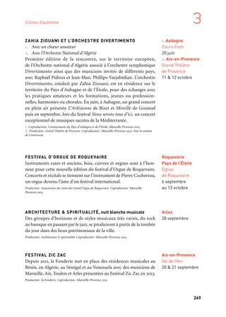 268 269
Marseille Provence aux mille visages 3
ZAHIA ZIOUANI ET L’ORCHESTRE DIVERTIMENTO
1. Avec un chœur amateur
2. Avec l’Orchestre National d’Algérie
Première édition de la rencontre, sur le territoire européen,
de l’Orchestre national d’Algérie associé à l’orchestre symphonique
Divertimento ainsi que des musiciens invités de différents pays,
avec Raphaël Pidoux et Jean-Marc Phillips-Varjabédian. L’orchestre
Divertimento, conduit par Zahia Ziouani, est en résidence sur le
territoire du Pays d’Aubagne et de l’Étoile, pour des échanges avec
les pratiques amateurs et les formations, jeunes ou profession-
nelles, harmonies ou chorales. En juin, à Aubagne, un grand concert
en plein air présente L’Arlésienne de Bizet et Mireille de Gounod
puis en septembre, lors du festival Nous serons tous d’ici, un concert
exceptionnel de musiques sacrées de la Méditerranée.
1. Coproduction: Communauté du Pays d’Aubagne et de l’Étoile, Marseille-Provence 2013 .
2. Production: Grand Théâtre de Provence. Coproduction: Marseille-Provence 2013. Avec le soutien
de Constructa.
FESTIVAL D’ORGUE DE ROQUEVAIRE
Instruments rares et anciens, bois, cuivres et orgues sont à l’hon-
neur pour cette nouvelle édition du festival d’Orgue de Roquevaire.
Concerts et récitals se tiennent sur l’instrument de Pierre Cochereau,
un orgue devenu l’âme d’un festival international.
Production: Association des Amis du Grand Orgue de Roquevaire. Coproduction: Marseille-
Provence 2013.
ARCHITECTURE & SPIRITUALITÉ, nuit blanche musicale
Des groupes d’horizons et de styles musicaux très variés, du rock
au baroque en passant par le jazz, se produiront à partir de la tombée
du jour dans des lieux patrimoniaux de la ville.
Production: Architecture & spiritualité. Coproduction: Marseille-Provence 2013.
FESTIVAL ZIC ZAC
Depuis 2011, la Fonderie met en place des résidences musicales au
Bénin, en Algérie, au Sénégal et au Venezuela avec des musiciens de
Marseille, Aix, Toulon et Arles présentées au Festival Zic Zac en 2013.
Production: la Fonderie. Coproduction: Marseille-Provence 2013
1. Aubagne
Cours Foch
20 juin
2. Aix-en-Provence
Grand Théâtre
de Provence
11 & 12 octobre
Arles
28 septembre
Roquevaire
Pays de l’Étoile
Église
de Roquevaire
6 septembre
au 13 octobre
Scènes d’automne
FESTIVAL MARBOUR EVENTS 2013
Quatre-vingts artistes internationaux sont présents dans les jar-
dins du Mas Marbour pour un week-end au cœur de l’univers du
graffiti. Un geste haut en couleurs qui dépasse sa vocation artis-
tique initiale puisqu’une partie des fonds récoltés est reversée
à une association caritative.
SALON PUBLIC
La compagnie Opus, invité privilégiée de ces trois journées dédiées
à l’émotion, au rire et à la convivialité, apporte tout son talent durant
ce weekend à vivre en famille, en partenariat avec le festival des arts
de la rue alwan’art de Marrakech.
NUIT D’HIVER #11
Pour sa onzième édition du festival Nuit d’Hiver, le Grim en par-
tenariat avec le Gmem, propose une programmation d’envergure.
Le festival « hors les murs » aborde les thématiques du sérialisme
et de l’improvisation. Ce croisement audacieux révèle les rap-
prochements entre l’orientation de la Seconde École de Vienne
(Schoenberg, Berg et Webern) et certains aspects de l’improvisation
de Derek Bailey, par exemple, jusqu’aux esthétiques des musiques
expérimentales et noise. Dès janvier 2013, des rendez-vous musicaux
sont mis en place tous les mois à Montévidéo.
Prodution: Grim. Coproduction: Gmem et Marseille-Provence 2013.
ECO — Ensemble Télémaque
L’Eco (European Contemporary Orchestra) est issu de trois
ensembles européens atypiques: l’Ensemble Télémaque (Marseille,
France), l’Ensemble Musiques Nouvelles (Mons/Belgique), et l’En-
semble De Ereprijs (Arhem/Pays-Bas) et vise à proposer un nouveau
standard sonore dédié à la musique contemporaine, lors de concerts
exceptionnels et de laboratoires acoustiques.
Coproduction Télémaque, Musiques nouvelles, de Ereprijs, Marseille-Provence 2013. Avec le soutien
du programme Culture de l’Union européenne et de la Sacem.
Marseille
Jardins
du Mas Marbour
6 & 7 septembre
Partenaire projet
Marseille
Montévidéo
et divers lieux
9 au 21 décembre
Marseille
La Criée
9 décembre
Salon-de-Provence
28 au 30 septembre
Aix-en-Provence
Val de l’Arc
20 & 21 septembre
 