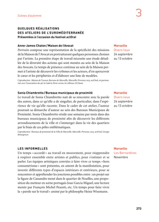 272 273
Marseille Provence aux mille visages 3
QUELQUES RÉALISATIONS
DES ATELIERS DE L’EUROMÉDITERRANÉE
Présentées à l’occasion du festival actOral
Anne-James Chaton/Maison de l’Avocat
Portraits compose une représentation de la spécificité des missions
de la Maison de l’Avocat en portraiturant quelques personnes choisies
par l’artiste. La première étape de travail nécessite une étude détail-
lée de la diversité des actions qui sont menées au sein de la Maison
des Avocats. Le temps de présence continue au sein de la Maison per-
met à l’artiste de découvrir les rythmes et les acteurs, d’en apercevoir
le cœur et les périphéries et d’élaborer une liste de modèles.
Coproduction: Maison de l’avocat-Barreau de Marseille, Marseille-Provence 2013, actOral, en partena-
riat avec l’association du 48, la Galerie Porte-avion, les éditions Al Dante
Sonia Chiambretto/Bureaux municipaux de proximité
Le travail de Sonia Chiambretto nait de sa rencontre avec la parole
des autres, dans ce qu’elle a de singulier, de particulier, dans l’expé-
rience de vie qu’elle raconte. Dans le cadre de cet atelier, l’auteur
poursuit sa démarche d’auteur au sein des Bureaux Municipaux de
Proximité. Sonia Chiambretto réside une semaine par mois dans des
bureaux municipaux de proximité afin de découvrir les différents
arrondissements de la ville et s’immerger dans la vie des quartiers
par le biais de ces pôles emblématiques.
Coproduction: Bureaux de proximité de la Ville de Marseille, Marseille-Provence 2013, actOral, Groupe
Résurgences
LES INFORMELLES
Un temps «accordé» au travail en mouvement, pour réapprendre
à respirer ensemble entre artistes et publics, pour s’estimer et se
parler. Les équipes artistiques conviées à faire vivre ce temps «hors
consumérisme» sont présentes, en amont de la manifestation, pour
investir différents types d’espaces intérieurs et extérieurs, pour se
rencontrer et appréhender les jonctions possibles entre: un projet sur
la figure de Cassandre mené dans le quartier de Noailles, une propo-
sition du metteur en scène portugais Joao Garcia Miguel, une lecture
menée par François Michel Pesenti, etc. Un temps pour faire vivre
la «parole sur le travail» animé par le philosophe Heinz Wissmann.
Marseille
Les Bernardines
Novembre
Marseille
Festival
de Marseille
Villa Méditerranée
4 au 7 juillet
Marseille
Divers lieux
24 septembre
au 13 octobre
ACTORAL
Festival désormais incontournable de la scène contemporaine, évé-
nement structurant de l’année capitale, actOral provoque des ren-
contres inédites et surprenantes entre des auteurs, des metteurs en
scène, des chorégraphes, des performeurs, des plasticiens… Fondée
sur les écritures contemporaines (poésie, théâtre, roman, essai…)
et l’invitation faite à des auteurs, sa programmation interdiscipli-
naire interroge la notion d’écriture scénique et trouble les frontières
entre les champs artistiques. Au travers de lectures, de performances,
de mises en espace et de spectacles et avec la complicité de ses nom-
breux partenaires, actOral se déploie dans divers lieux pour partir à
la rencontre du public et l’inviter à découvrir des projets singuliers
et stimulants, portés notamment par une nouvelle génération d’ar-
tistes de la scène.
Un événement coproduit par Marseille-Provence 2013
GRATTE CIEL
Pour cette création 2013, Hubert Colas retrouve Sonia Chiambretto,
complice de longue date. Après avoir mis en scène les textes de sa
trilogie Chto qui dresse le portrait d’une certaine Europe contem-
poraine, c’est à l’adaptation de Gratte-Ciel qu’il consacre ce nouveau
projet. Une jeunesse algéroise en proie à la solitude des grandes villes
prend la parole. Un gratte-ciel surplombant Alger est son terrain de
jeu pour exprimer son rapport à l’amour, mais aussi au terrorisme,
au politique et au religieux.
Production: Diphtong. Coproduction: Festival de Marseille — F/D/Am/M*, Festival Delle Colline
Torinesi — Italie, Marseille-Provence 2013. Création à la Villa Méditerranée en coréalisation
avec le Festival de Marseille — F/D/Am/M*. Avec le soutien de montévidéo — centre de créations
contemporaines.
Marseille
Divers lieux
24 septembre
au 13 octobre
Marseille
Divers lieux
24 septembre
au 13 octobre
Scènes d’automne
Pages précédentes:
1. Festival Marsatac,
Xzibit, 2011
2. Festival les Suds à Arles,
2012
3. La Fiesta des suds
 