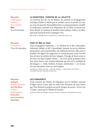 280
Marseille Provence aux mille visages
281
3
Marseille
Théâtre NoNo
7 au 24 novembre
EN ATTENDANT GODOT ET OH LES BEAUX JOURS !
De Samuel Beckett
C’est à l’invitation d’un théâtre contemporain de Pékin que le Théâtre
NoNo créera en Chine, à l’occasion de l’inauguration d’un nouveau
lieu entièrement dédié à l’écriture de Samuel Beckett, Oh les beaux
jours et En attendant Godot en mai-juin 2013. La création française
de ces deux pièces à Marseille sera l’occasion de retrouver l’ancrage
initial de cette collaboration internationale que mène depuis quatre
ans le théâtre NoNo avec des partenaires chinois à Pékin, Shanghaï
et Canton, et le soutien de l’Institut français en Chine.
Mise en scène: Marion Coutris et Serge Noyelle. Production: Théâtre NoNo. Coproduction: Centre
dramatique régional de Tours, Nine Théâtre — Pékin et Marseille-Provence 2013. Avec le soutien
de l’Institut Français — Ministère des affaires étrangères et européennes.
TRY.ANGLE
Projet européen de laboratoires artistiques conçu par trois lieux
importants concernant l’accompagnement des artistes: l’Espaço do
tempo de Montemor o Novo au Portugal, la Tanzhaus de Düsseldorf
et Les Bernardines à Marseille. Trois laboratoires réunissant des
artistes de diverses disciplines et nationalités, ont étés menés en juin,
juillet et septembre 2012. À l’automne 2013, en collaboration avec la
Capitale européenne de la culture, une sélection de propositions,
issues des laboratoires, est présentée dans différents lieux.
Coproduction: Théâtre des Les Bernardines, Espaço Tempo, Tanzhaus et Marseille-Provence 2013.
Avec le soutien de l’Agence européenne pour l’Éducation, l’Audiovisuel et la Culture.
LA MINOTERIE, THÉÂTRE DE LA JOLIETTE
Ce nouveau lieu de vie, de théâtre, de création et d’engagement
artistique, habité et animé par les artistes, ouvre ses portes en 2013,
au cœur du quartier Euroméditerranée. La programmation, sensible
et ambitieuse, présente une adaptation de La Flûte enchantée par
Peter Brook, la création de Rachid Oumramdane, Polices, ou Bleu,
spectacle interactif de la Compagnia Tpo.
Bleu, Police! et Ildi Eldi se font en coréalisation avec Marseille-Provence 2013
FOOT ET MOI LA PAIX
Trois compagnies théâtrales — Le Théâtre de la Mer (Marseille),
Dabateatr (Rabat) et MC (Amsterdam) mettent en jeu les relations
passionnées, voire passionnelles, des habitants de leurs villes avec le
football. Des figures de supporters se croiseront pour écrire l’art des
fans de foot, la verdeur de leurs langues, l’énergie de leurs corps et
de leurs cris dans l’espace urbain… Les rêves qu’ils projettent dans
leur sport favori: une création théâtrale qui fera de la multiplicité
des langues — arabe, berbère, français, néerlandais — un terrain
où créer des passes entre ces trois équipes.
Coproduction: Théâtre de la Mer — Marseille, Dabateatr — Rabat (Maroc), MC Theater —
Amsterdam (Pays-Bas), Marseille-Provence 2013.
LES PARAVENTS
Cette création du Théâtre de l’Égrégore avec le Théâtre national
d’Alger autour d’une mise en scène des Paravents de Jean Genet
par Yvan Romeuf constitue un point d’orgue du projet «d’une rive
à l’autre» porté par le Théâtre de Lenche.
Production: Théâtre de l’Égrégore/Théâtre de Lenche. Coproduction: Marseille-Provence 2013.
Marseille
La Minoterie,
Théâtre
de la Joliette
Bleu
2 au 8 novembre
Marseille
l’R de la mer
12 au 24 novembre
Marseille
Aubagne
Théâtre Comedia
Port-de-Bouc
Théâtre
le Sémaphore
& tournée
sur le territoire
Novembre
Scènes d’automne
Marseille
Les Bernardines
16 au 22 novembre
 