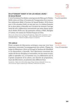 280
Marseille Provence aux mille visages
281
3
Marseille
Théâtre NoNo
7 au 24 novembre
EN ATTENDANT GODOT ET OH LES BEAUX JOURS !
De Samuel Beckett
C’est à l’invitation d’un théâtre contemporain de Pékin que le Théâtre
NoNo créera en Chine, à l’occasion de l’inauguration d’un nouveau
lieu entièrement dédié à l’écriture de Samuel Beckett, Oh les beaux
jours et En attendant Godot en mai-juin 2013. La création française
de ces deux pièces à Marseille sera l’occasion de retrouver l’ancrage
initial de cette collaboration internationale que mène depuis quatre
ans le théâtre NoNo avec des partenaires chinois à Pékin, Shanghaï
et Canton, et le soutien de l’Institut français en Chine.
Mise en scène: Marion Coutris et Serge Noyelle. Production: Théâtre NoNo. Coproduction: Centre
dramatique régional de Tours, Nine Théâtre — Pékin et Marseille-Provence 2013. Avec le soutien
de l’Institut Français — Ministère des affaires étrangères et européennes.
TRY.ANGLE
Projet européen de laboratoires artistiques conçu par trois lieux
importants concernant l’accompagnement des artistes: l’Espaço do
tempo de Montemor o Novo au Portugal, la Tanzhaus de Düsseldorf
et Les Bernardines à Marseille. Trois laboratoires réunissant des
artistes de diverses disciplines et nationalités, ont étés menés en juin,
juillet et septembre 2012. À l’automne 2013, en collaboration avec la
Capitale européenne de la culture, une sélection de propositions,
issues des laboratoires, est présentée dans différents lieux.
Coproduction: Théâtre des Les Bernardines, Espaço Tempo, Tanzhaus et Marseille-Provence 2013.
Avec le soutien de l’Agence européenne pour l’Éducation, l’Audiovisuel et la Culture.
LA MINOTERIE, THÉÂTRE DE LA JOLIETTE
Ce nouveau lieu de vie, de théâtre, de création et d’engagement
artistique, habité et animé par les artistes, ouvre ses portes en 2013,
au cœur du quartier Euroméditerranée. La programmation, sensible
et ambitieuse, présente une adaptation de La Flûte enchantée par
Peter Brook, la création de Rachid Oumramdane, Polices, ou Bleu,
spectacle interactif de la Compagnia Tpo.
Bleu, Police! et Ildi Eldi se font en coréalisation avec Marseille-Provence 2013
FOOT ET MOI LA PAIX
Trois compagnies théâtrales — Le Théâtre de la Mer (Marseille),
Dabateatr (Rabat) et MC (Amsterdam) mettent en jeu les relations
passionnées, voire passionnelles, des habitants de leurs villes avec le
football. Des figures de supporters se croiseront pour écrire l’art des
fans de foot, la verdeur de leurs langues, l’énergie de leurs corps et
de leurs cris dans l’espace urbain… Les rêves qu’ils projettent dans
leur sport favori: une création théâtrale qui fera de la multiplicité
des langues — arabe, berbère, français, néerlandais — un terrain
où créer des passes entre ces trois équipes.
Coproduction: Théâtre de la Mer — Marseille, Dabateatr — Rabat (Maroc), MC Theater —
Amsterdam (Pays-Bas), Marseille-Provence 2013.
LES PARAVENTS
Cette création du Théâtre de l’Égrégore avec le Théâtre national
d’Alger autour d’une mise en scène des Paravents de Jean Genet
par Yvan Romeuf constitue un point d’orgue du projet «d’une rive
à l’autre» porté par le Théâtre de Lenche.
Production: Théâtre de l’Égrégore/Théâtre de Lenche. Coproduction: Marseille-Provence 2013.
Marseille
La Minoterie,
Théâtre
de la Joliette
Bleu
2 au 8 novembre
Marseille
l’R de la mer
12 au 24 novembre
Marseille
Aubagne
Théâtre Comedia
Port-de-Bouc
Théâtre
le Sémaphore
& tournée
sur le territoire
Novembre
Scènes d’automne
Marseille
Les Bernardines
16 au 22 novembre
 