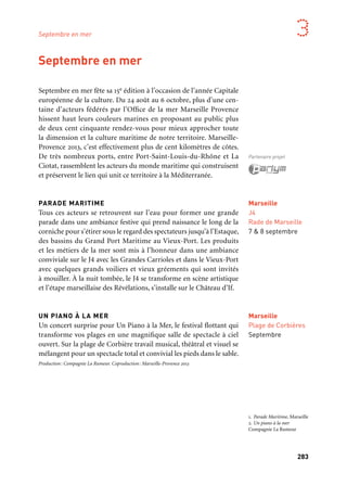 283
3
Septembre en mer fête sa 15e édition à l’occasion de l’année Capitale
européenne de la culture. Du 24 août au 6 octobre, plus d’une cen-
taine d’acteurs fédérés par l’Office de la mer Marseille Provence
hissent haut leurs couleurs marines en proposant au public plus
de deux cent cinquante rendez-vous pour mieux approcher toute
la dimension et la culture maritime de notre territoire. Marseille-
Provence 2013, c’est effectivement plus de cent kilomètres de côtes.
De très nombreux ports, entre Port-Saint-Louis-du-Rhône et La
Ciotat, rassemblent les acteurs du monde maritime qui construisent
et préservent le lien qui unit ce territoire à la Méditerranée.
PARADE MARITIME
Tous ces acteurs se retrouvent sur l’eau pour former une grande
parade dans une ambiance festive qui prend naissance le long de la
corniche pour s’étirer sous le regard des spectateurs jusqu’à l’Estaque,
des bassins du Grand Port Maritime au Vieux-Port. Les produits
et les métiers de la mer sont mis à l’honneur dans une ambiance
conviviale sur le J4 avec les Grandes Carrioles et dans le Vieux-Port
avec quelques grands voiliers et vieux gréements qui sont invités
à mouiller. À la nuit tombée, le J4 se transforme en scène artistique
et l’étape marseillaise des Révélations, s’installe sur le Château d’If.
UN PIANO À LA MER
Un concert surprise pour Un Piano à la Mer, le festival flottant qui
transforme vos plages en une magnifique salle de spectacle à ciel
ouvert. Sur la plage de Corbière travail musical, théâtral et visuel se
mélangent pour un spectacle total et convivial les pieds dans le sable.
Production: Compagnie La Rumeur. Coproduction: Marseille-Provence 2013
Septembre en mer
Marseille
J4
Rade de Marseille
7 & 8 septembre
Partenaire projet
Marseille
Plage de Corbières
Septembre
Septembre en mer
1. Parade Maritime, Marseille
2. Un piano à la mer
Compagnie La Rumeur
	 1
	 2
 