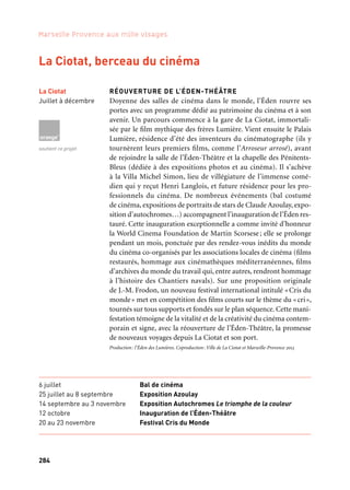 285284
Marseille Provence aux mille visages
RÉOUVERTURE DE L’ÉDEN-THÉÂTRE
Doyenne des salles de cinéma dans le monde, l’Éden rouvre ses
portes avec un programme dédié au patrimoine du cinéma et à son
avenir. Un parcours commence à la gare de La Ciotat, immortali-
sée par le film mythique des frères Lumière. Vient ensuite le Palais
Lumière, résidence d’été des inventeurs du cinématographe (ils y
tournèrent leurs premiers films, comme l’Arroseur arrosé), avant
de rejoindre la salle de l’Éden-Théâtre et la chapelle des Pénitents-
Bleus (dédiée à des expositions photos et au cinéma). Il s’achève
à la Villa Michel Simon, lieu de villégiature de l’immense comé-
dien qui y reçut Henri Langlois, et future résidence pour les pro-
fessionnels du cinéma. De nombreux événements (bal costumé
de cinéma, expositions de portraits de stars de Claude Azoulay, expo-
sition d’autochromes…) accompagnent l’inauguration de l’Éden res-
tauré. Cette inauguration exceptionnelle a comme invité d’honneur
la World Cinema Foundation de Martin Scorsese; elle se prolonge
pendant un mois, ponctuée par des rendez-vous inédits du monde
du cinéma co-organisés par les associations locales de cinéma (films
restaurés, hommage aux cinémathèques méditerranéennes, films
d’archives du monde du travail qui, entre autres, rendront hommage
à l’histoire des Chantiers navals). Sur une proposition originale
de J.-M. Frodon, un nouveau festival international intitulé «Cris du
monde» met en compétition des films courts sur le thème du «cri»,
tournés sur tous supports et fondés sur le plan séquence. Cette mani-
festation témoigne de la vitalité et de la créativité du cinéma contem-
porain et signe, avec la réouverture de l’Éden-Théâtre, la promesse
de nouveaux voyages depuis La Ciotat et son port.
Production: l’Éden des Lumières. Coproduction: Ville de La Ciotat et Marseille-Provence 2013
La Ciotat, berceau du cinéma
Salle de cinéma L’Éden
La Ciotat
QUARTIER CRÉATIF
La règle du jeu — Martine Derain avec le collectif de cinéastes
de Film flamme, les danseurs de la Compagnie Ex Nihilo,
Suzanne Hetzel et Raphaëlle Paupert-Borne
« Souvent, on marche sur la voie ferrée (comme on marche sur
la lune), celle qui va de la gare au chantier naval et passe par la cité de
l’Abeille. Désormais, la voie se fond en ruines industrielles derrière
l’Éden». Martine Derain invite habitants et artistes à filmer, danser,
dessiner pour explorer la Cité de l’Abeille. «Une douce folie s’empare
des façades, l’une chante et l’autre dessine…»
Production: Marseille-Provence 2013. Avec le soutien du Contrat urbain de cohésion social
de La Ciotat, du Fonds Européen de Développement Régional, de Marseille Provence Métropole
et de la Caisse des dépôts et consignations.
La Ciotat
L’Abeille
Octobre, lors
de l’inauguration
de l’Éden Cinéma
Partenaire grand projet
6 juillet Bal de cinéma
25 juillet au 8 septembre Exposition Azoulay
14 septembre au 3 novembre Exposition Autochromes Le triomphe de la couleur
12 octobre Inauguration de l’Éden-Théâtre
20 au 23 novembre Festival Cris du Monde
La Ciotat
Juillet à décembre
soutient ce projet
 