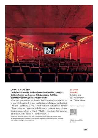 285284
Marseille Provence aux mille visages
RÉOUVERTURE DE L’ÉDEN-THÉÂTRE
Doyenne des salles de cinéma dans le monde, l’Éden rouvre ses
portes avec un programme dédié au patrimoine du cinéma et à son
avenir. Un parcours commence à la gare de La Ciotat, immortali-
sée par le film mythique des frères Lumière. Vient ensuite le Palais
Lumière, résidence d’été des inventeurs du cinématographe (ils y
tournèrent leurs premiers films, comme l’Arroseur arrosé), avant
de rejoindre la salle de l’Éden-Théâtre et la chapelle des Pénitents-
Bleus (dédiée à des expositions photos et au cinéma). Il s’achève
à la Villa Michel Simon, lieu de villégiature de l’immense comé-
dien qui y reçut Henri Langlois, et future résidence pour les pro-
fessionnels du cinéma. De nombreux événements (bal costumé
de cinéma, expositions de portraits de stars de Claude Azoulay, expo-
sition d’autochromes…) accompagnent l’inauguration de l’Éden res-
tauré. Cette inauguration exceptionnelle a comme invité d’honneur
la World Cinema Foundation de Martin Scorsese; elle se prolonge
pendant un mois, ponctuée par des rendez-vous inédits du monde
du cinéma co-organisés par les associations locales de cinéma (films
restaurés, hommage aux cinémathèques méditerranéennes, films
d’archives du monde du travail qui, entre autres, rendront hommage
à l’histoire des Chantiers navals). Sur une proposition originale
de J.-M. Frodon, un nouveau festival international intitulé «Cris du
monde» met en compétition des films courts sur le thème du «cri»,
tournés sur tous supports et fondés sur le plan séquence. Cette mani-
festation témoigne de la vitalité et de la créativité du cinéma contem-
porain et signe, avec la réouverture de l’Éden-Théâtre, la promesse
de nouveaux voyages depuis La Ciotat et son port.
Production: l’Éden des Lumières. Coproduction: Ville de La Ciotat et Marseille-Provence 2013
La Ciotat, berceau du cinéma
Salle de cinéma L’Éden
La Ciotat
QUARTIER CRÉATIF
La règle du jeu — Martine Derain avec le collectif de cinéastes
de Film flamme, les danseurs de la Compagnie Ex Nihilo,
Suzanne Hetzel et Raphaëlle Paupert-Borne
« Souvent, on marche sur la voie ferrée (comme on marche sur
la lune), celle qui va de la gare au chantier naval et passe par la cité de
l’Abeille. Désormais, la voie se fond en ruines industrielles derrière
l’Éden». Martine Derain invite habitants et artistes à filmer, danser,
dessiner pour explorer la Cité de l’Abeille. «Une douce folie s’empare
des façades, l’une chante et l’autre dessine…»
Production: Marseille-Provence 2013. Avec le soutien du Contrat urbain de cohésion social
de La Ciotat, du Fonds Européen de Développement Régional, de Marseille Provence Métropole
et de la Caisse des dépôts et consignations.
La Ciotat
L’Abeille
Octobre, lors
de l’inauguration
de l’Éden Cinéma
Partenaire grand projet
6 juillet Bal de cinéma
25 juillet au 8 septembre Exposition Azoulay
14 septembre au 3 novembre Exposition Autochromes Le triomphe de la couleur
12 octobre Inauguration de l’Éden-Théâtre
20 au 23 novembre Festival Cris du Monde
La Ciotat
Juillet à décembre
soutient ce projet
 