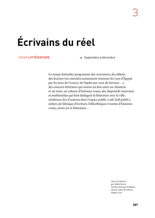 287
3
Écrivains du réel
Ce temps festivalier programme des rencontres, des débats,
des lectures(on entendra notamment résonner les rues d’Égypte
par les yeux de Cossery, de Naples par ceux de Saviano…),
des concerts littéraires qui tissent un lien entre un chanteur
et un texte, un cabaret d’histoires vraies, des dispositifs innovants
et multimédias qui font dialoguer la littérature avec la ville:
résidences live d’auteurs dans l’espace public (café, hall public),
ateliers de fabrique d’écriture, bibliothèques vivantes d’histoires
vraies, street art et littérature…
> Septembre à décembreZOOM LITTÉRATURE
Ouvrir la fenêtre,
par Isidro Ferrer.
Artiste invité par Fotokino
dans le cadre de Laterna
magica 2013
 