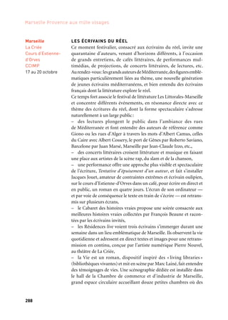 288 289
Marseille Provence aux mille visages 3
raconteurs amateurs proposent au public des entrevues d’une ving-
taine de minutes entre 18 h et 23 h,
– un rapprochement entre street art et littérature sur les façades
et dans les rues entre la Chambre de Commerce de Marseille et le
Théâtre de la Criée.
Production: Marseille-Provence 2013. En partenariat avec le festival Les Littorales — Marseille/une
production de l’Association des Libraires à Marseille, le Théâtre National de la Criée, la Chambre
de commerce et d’industrie de Marseille — Ccimp, le Collège international des traducteurs littéraires —
Citl à Arles et le Centre National du Livre (Cnl) — Ministère de la Culture et de la Communication.
LES ÉCRIVAINS EN PROVENCE
L’association Les Écrivains en Provence organise un Salon littéraire
à Fuveau. Mélange de gourmandises terrestres et intellectuelles, cette
manifestation convie convivialité, bonne humeur et charme d’un
village provençal.
Production: Les Écrivains en Provence. Coproduction: Communauté du Pays d’Aix, ville de Fuveau,
Région Provence-Alpes-Côte d’Azur, Conseil Général des Bouches-du-Rhône, Centre National du Livre
(Cnl) — Ministère de la Culture et de la Communication et Marseille-Provence 2013.
LA FABRIQUE DES TRADUCTEURS — CITL
La Fabrique des Traducteurs propose de repérer et de professionnali-
ser de jeunes traducteurs à même de poser un regard sur la littérature
émergente du monde et notamment du pourtour méditerranéen.
Pour 2013, ces jeunes traducteurs proposent un corpus de textes
en italien, arabe, espagnol, portugais, turc, serbe, croate, bosniaque
et monténégrin écrits par des auteurs prometteurs, rassemblés
autour de l’idée d’une écriture du réel. Des extraits des textes sélec-
tionnés sont ensuite traduits et présentés à Arles puis à Marseille.
Production: Assises de la Traduction Littéraire en Arles (Atlas). Coproduction: Institut français –
Ministère des Affaires étrangères , Union européenne, Délégation générale à la langue française et aux
langues de France (Dglflf), la Sofia, Région Provence-Alpes-Côte d’Azur et Marseille-Provence 2013.
LE FESTIVAL LES LITTORALES-MARSEILLE
L’Association Libraires à Marseille a pour vocation de montrer
la diversité et la vitalité de la production éditoriale internationale
et d’assoir la présence des libraires indépendants.Elle propose notam-
ment un rendez-vous annuel des livres et des auteurs, le Festival
Les Littorales-Marseille: cinq jours de rencontres, lectures, théâtres,
cinémas, bibliothèques.
Production: Association Libraires à Marseille.
Fuveau
5 au 8 septembre
Marseille
Théâtre national
de La Criée,
dans le cadre
du temps fort
Écrivains du Réel
Octobre
Marseille
17 au 20 octobre
LES ÉCRIVAINS DU RÉEL
Ce moment festivalier, consacré aux écrivains du réel, invite une
quarantaine d’auteurs, venant d’horizons différents, à l’occasion
de grands entretiens, de cafés littéraires, de performances mul-
timédias, de projections, de concerts littéraires, de lectures, etc.
Aurendez-vous:lesgrandsauteursdeMéditerranée,desfiguresemblé-
matiques particulièrement liées au thème, une nouvelle génération
de jeunes écrivains méditerranéens, et bien entendu des écrivains
français dont la littérature explore le réel.
Ce temps fort associe le festival de littérature Les Littorales-Marseille
et concentre différents événements, en résonance directe avec ce
thème des écritures du réel, dont la forme spectaculaire s’adresse
naturellement à un large public:
– des lectures plongent le public dans l’ambiance des rues
de Méditerranée et font entendre des auteurs de référence comme
Giono ou les rues d’Alger à travers les mots d’Albert Camus, celles
du Caire avec Albert Cossery, le port de Gênes par Roberto Saviano,
Barcelone par Juan Marsé, Marseille par Jean-Claude Izzo, etc.,
– des concerts littéraires croisent littérature et musique en faisant
une place aux artistes de la scène rap, du slam et de la chanson,
– une performance offre une approche plus visible et spectaculaire
de l’écriture, Tentative d’épuisement d’un auteur, et fait s’installer
Jacques Jouet, amateur de contraintes extrêmes et écrivain oulipien,
sur le cours d’Estienne-d’Orves dans un café, pour écrire en direct et
en public, un roman en quatre jours. L’écran de son ordinateur —
et par voie de conséquence le texte en train de s’écrire — est retrans-
mis sur plusieurs écrans,
– le Cabaret des histoires vraies propose une soirée consacrée aux
meilleures histoires vraies collectées par François Beaune et racon-
tées par les écrivains invités,
– les Résidences live voient trois écrivains s’immerger durant une
semaine dans un lieu emblématique de Marseille. Ils observent la vie
quotidienne et adressent en direct textes et images pour une retrans-
mission en continu, conçue par l’artiste numérique Pierre Nouvel,
au théâtre de La Criée,
– la Vie est un roman, dispositif inspiré des « living libraries »
(bibliothèques vivantes) et mit en scène par Marc Lainé, fait entendre
des témoignages de vies. Une scénographie dédiée est installée dans
le hall de la Chambre de commerce et d’industrie de Marseille,
grand espace circulaire accueillant douze petites chambres où des
Marseille
La Criée
Cours d’Estienne-
d’Orves
CCIMP
17 au 20 octobre
Écrivains du réel / Zoom Littérature
 