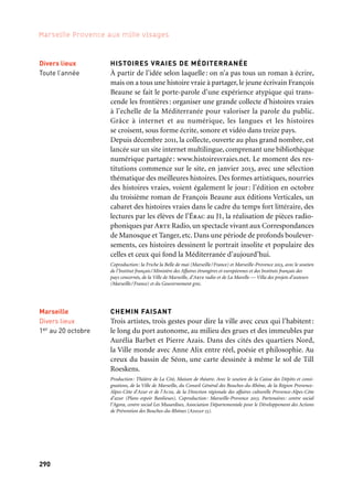 291290
Marseille Provence aux mille visages
LE CARRÉ DES ÉCRIVAINS
Dans le cadre de ses manifestations, le Comité du Vieux-Marseille
organise chaque année depuis 1992 le Carré des Écrivains où sont
conviés les auteurs qui écrivent sur Marseille. Cette manifestation
unique, puisqu’elle donne l’occasion aux écrivains célèbres comme
anonymes de rencontrer directement leurs lecteurs, est organisée
en collaboration avec la Fnac Marseille.
Production: Le Comité du Vieux Marseille. Coproduction: la Ville de Marseille, le Conseil Général
des Bouches-du-Rhône, le Conseil Régional Provence-Alpes-Côtes d’Azur et Marseille-Provence 2013.
LES CORRESPONDANCES DE MANOSQUE LA POSTE
La 15e édition du festival défend une littérature vivante, en dialogue
avec d’autres formes de création. Elle donne la parole aux écrivains
pour des lectures et des performances et fait appel à des comédiens
et à des musiciens pour des croisements littéraires inédits. Elle met
l’écriture au cœur de la ville avec un parcours des «écritoires»: une
centaine d’installations pour échanger des milliers de lettres. C’est
aussi l’occasion de retrouver l’écrivain François Beaune suite à sa
résidence à Manosque, des concerts littéraires avec notamment une
carte blanche à Akhenaton, des lectures spectacles: correspondances
inédites de Jean Cocteau, Le Premier homme d’Albert Camus…
Production: Les Mille et Une Nuits de la Correspondance. Coproduction: Centre National du Livre
(Cnl) — Ministère de la Culture et de la Communication, Conseil Régional Provence-Alpes-Côtes
d’Azur, Conseil Général des Bouches-du-Rhône, Communauté de communes Lubéron-Durance-
Verdon, la Fondation d’entreprise La Poste/La Poste, Action culturelle de la Sofia, Orange,
Géosel-Manosque/Géométhane.
Marseille
Centre Bourse
4 au 16 novembre
→ Ville invitée
Manosque
Divers lieux
25 au 29 septembre
Divers lieux
Toute l’année
Marseille
Divers lieux
1er au 20 octobre
HISTOIRES VRAIES DE MÉDITERRANÉE
À partir de l’idée selon laquelle: on n’a pas tous un roman à écrire,
mais on a tous une histoire vraie à partager, le jeune écrivain François
Beaune se fait le porte-parole d’une expérience atypique qui trans-
cende les frontières: organiser une grande collecte d’histoires vraies
à l’echelle de la Méditerranée pour valoriser la parole du public.
Grâce à internet et au numérique, les langues et les histoires
se croisent, sous forme écrite, sonore et vidéo dans treize pays.
Depuis décembre 2011, la collecte, ouverte au plus grand nombre, est
lancée sur un site internet multilingue, comprenant une bibliothèque
numérique partagée: www.histoiresvraies.net. Le moment des res-
titutions commence sur le site, en janvier 2013, avec une sélection
thématique des meilleures histoires. Des formes artistiques, nourries
des histoires vraies, voient également le jour: l’édition en octobre
du troisième roman de François Beaune aux éditions Verticales, un
cabaret des histoires vraies dans le cadre du temps fort littéraire, des
lectures par les élèves de l’Érac au J1, la réalisation de pièces radio-
phoniques par Arte Radio, un spectacle vivant aux Correspondances
de Manosque et Tanger, etc. Dans une période de profonds boulever-
sements, ces histoires dessinent le portrait insolite et populaire des
celles et ceux qui fond la Méditerranée d’aujourd’hui.
Coproduction: la Friche la Belle de mai (Marseille/France) et Marseille-Provence 2013, avec le soutien
de l’Institut français/Ministère des Affaires étrangères et européennes et des Instituts français des
pays concernés, de la Ville de Marseille, d’Arte radio et de La Marelle — Villa des projets d’auteurs
(Marseille/France) et du Gouvernement grec.
CHEMIN FAISANT
Trois artistes, trois gestes pour dire la ville avec ceux qui l’habitent:
le long du port autonome, au milieu des grues et des immeubles par
Aurélia Barbet et Pierre Azais. Dans des cités des quartiers Nord,
la Ville monde avec Anne Alix entre réel, poésie et philosophie. Au
creux du bassin de Séon, une carte dessinée à même le sol de Till
Roeskens.
Production: Théâtre de La Cité, Maison de théatre. Avec le soutien de la Caisse des Dépôts et consi-
gnations, de la Ville de Marseille, du Conseil Général des Bouches-du-Rhône, de la Région Provence-
Alpes-Côte d’Azur et de l’Acse, de la Direction régionale des affaires culturelle Provence-Alpes-Côte
d’azur (Plans espoir Banlieues). Coproduction: Marseille-Provence 2013. Partenaires: centre social
l’Agora, centre social Les Musardises, Association Départementale pour le Développement des Actions
de Prévention des Bouches-du-Rhônes (Addap 13).
Histoires vraies
de Méditerranée
 