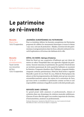 292 293
Marseille Provence aux mille visages 3Le patrimoine se ré-invente
Marseille
15e & 16e
arrondissements
Toute l’année
Les rencontres
de Faro:
12 & 13 septembre
TREMPLINS
Un dispositif atypique de soutien à la jeune création
Depuis une quinzaine d’années, le centre social Saint-Gabriel met
au cœur de son travail social l’accompagnement de jeunes artistes
en situation de précarité pour développer pendant une année leur
projet de création en lien avec les habitants du quartier. Les artistes
sélectionnés pour cette année planchent sur la thématique «les doigts
dans la prise» et dévoilent leurs œuvres dans le cadre des Journées
Européennes du Patrimoine 2013. Ils seront accompagnés par l’ar-
tiste Nicolas Simarik.
Production: Centre Social Saint Gabriel. En partenariat avec la Scène nationale du Merlan, le
Château de Serviéres. Avec le Soutien du Cucs, du Conseil général des Bouches-du-Rhône et du
Conseil régional. Coproduction Marseille-Provence 2013
CULTURE PILOTS. Balades Urbaines Capitales
Conçues par des habitants devenus animateurs touristiques et
culturels, ces visites guidées s’adressent à tous les promeneurs
à la recherche de curiosité et d’aventures humaines en proposant
un autre regard sur le patrimoine urbain et les richesses cachées
de la ville.
Mené par l’Union des Centres Sociaux 13 et Marseille-Provence 2013. Autres villes partenaires:
Barcelone, Lisbonne et Vicenza. En coopération avec six centres sociaux; Albert Schweitzer,
Baussenque, Del Rio, Roy d’Espagne, Saint-Gabriel, Val Plan Bégudes
20 LIEUX SUR LA MER
Musicatreize présente des parcours musicaux et découvertes de sites
exceptionnels, concerts, rencontres, conférences; les concerts per-
mettent au public d’entendre et découvrir les plus grands ensembles
européens tels le Rias Kamerkoor, le Cappella Amsterdam, notam-
ment autour des Tenso days. Le festival se conclue avec Odyssée dans
l’espace, projet choral réunissant 250 amateurs, sur des créations
de Zad Moultaka et Jesper Nordin.
Production Musicatreize. Coproduction Marseille-Provence 2013. Avec le soutien de la Sacem,
de la Spedidam, de la Société Marseillaise de Crédit, de la Fondation Camargue et du réseau
européen Tenso
Marseille
Divers lieux
13 au 26 septembre
Marseille
Miramas
Janvier à mars
Co-financé par
JOURNÉES EUROPÉENNES DU PATRIMOINE
Pour sa trentième édition, les Journées européennes du Patrimoine
proposent de célébrer les monuments historiques à travers le thème
«1913-2013: cent ans de protection». Balades, ouverture de sites patri-
moniaux et programmations dans les lieux culturels restituent le tra-
vail d’exploration et d’écriture des habitants de la ville.
HÔTEL DU NORD : fabrique d’histoires
Hôtel du Nord est une coopérative d’habitants qui ont choisi de
mettre en valeur l’hospitalité dans une approche originale du patri-
moine. Souvent méconnu, le patrimoine des quartiers Nord devient
un territoire passionnant de récits quand les habitants en racontent
les histoires. Cinquante chambres chez l’habitant, cinquante balades,
cinquante contenus patrimoniaux, Hôtel du Nord invite à regarder
Marseille à partir de son Nord. En 2013, Hôtel du Nord propose des
séjours en lien la programmation, des balades ainsi qu’une rencontre
euroméditerranéenne autour des enjeux de la convention de Faro,
qui nous invite à considérer le patrimoine comme un bien et une
responsabilité commune à laquelle la société civile doit prendre part.
ODYSSÉE DANS L’ESPACE
Ce grand projet mêle amateurs et professionnels, chœurs et
orchestres dans une dynamique de créations musicales ambitieuses.
Chacune d’entre elles fait appel à un nombre important de choristes,
d’instrumentistes, amateurs ou professionnels.
Production Musicatreize. Coproduction Marseille-Provence 2013. Avec le soutien de la Société
Marseillaise de Crédit, et de la Caisse des dépôts et consignations.
Marseille
Divers lieux
14 & 15 septembre
Marseille
14e arrondissement
14 & 15 septembre
Le patrimoine
se ré-invente
 