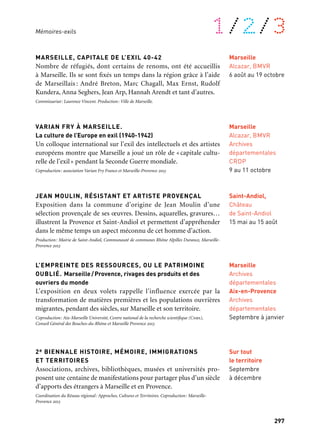 296 297
À retrouver tout au long de l’année 1/2/3
MARSEILLE, CAPITALE DE L’EXIL 40-42
Nombre de réfugiés, dont certains de renoms, ont été accueillis
à Marseille. Ils se sont fixés un temps dans la région grâce à l’aide
de Marseillais : André Breton, Marc Chagall, Max Ernst, Rudolf
Kundera, Anna Seghers, Jean Arp, Hannah Arendt et tant d’autres.
Commissariat: Laurence Vincent. Production: Ville de Marseille.
VARIAN FRY À MARSEILLE.
La culture de l’Europe en exil (1940-1942)
Un colloque international sur l’exil des intellectuels et des artistes
européens montre que Marseille a joué un rôle de «capitale cultu-
relle de l’exil» pendant la Seconde Guerre mondiale.
Coproduction: association Varian Fry France et Marseille-Provence 2013
JEAN MOULIN, RÉSISTANT ET ARTISTE PROVENÇAL
Exposition dans la commune d’origine de Jean Moulin d’une
sélection provençale de ses œuvres. Dessins, aquarelles, gravures…
illustrent la Provence et Saint-Andiol et permettent d’appréhender
dans le même temps un aspect méconnu de cet homme d’action.
Production: Mairie de Saint-Andiol, Communauté de communes Rhône Alpilles Durance, Marseille-
Provence 2013
L’EMPREINTE DES RESSOURCES, OU LE PATRIMOINE
OUBLIÉ. Marseille/Provence, rivages des produits et des
ouvriers du monde
L’exposition en deux volets rappelle l’influence exercée par la
transformation de matières premières et les populations ouvrières
migrantes, pendant des siècles, sur Marseille et son territoire.
Coproduction: Aix-Marseille Université, Centre national de la recherche scientifique (Cnrs),
Conseil Général des Bouches-du-Rhône et Marseille Provence 2013
2e BIENNALE HISTOIRE, MÉMOIRE, IMMIGRATIONS
ET TERRITOIRES
Associations, archives, bibliothèques, musées et universités pro-
posent une centaine de manifestations pour partager plus d’un siècle
d’apports des étrangers à Marseille et en Provence.
Coordination du Réseau régional: Approches, Cultures et Territoires. Coproduction: Marseille-
Provence 2013
Mémoires-exils
Marseille
Alcazar, BMVR
Archives
départementales
CRDP
9 au 11 octobre
Saint-Andiol,
Château
de Saint-Andiol
15 mai au 15 août
Marseille
Archives
départementales
Aix-en-Provence
Archives
départementales
Septembre à janvier
Sur tout
le territoire
Septembre
à décembre
Marseille
Alcazar, BMVR
6 août au 19 octobre
Mémoires-exils
Ce thème essentiel traverse l’ensemble de la programmation et se
décline selon trois thématiques: la mémoire de Marseille, lieu d’exil
pendant la Seconde Guerre mondiale, la mémoire des migrations et
la mémoire des échanges en Méditerranée.
CAMP D’INTERNEMENT ET DE DÉPORTATION DES MILLES
Le Site-Mémorial du Camp des Milles est l’un des rares lieux témoins
préservés en Europe qui raconte l’histoire tragique des internements
et des déportations durant la Seconde Guerre mondiale. Ce haut-lieu
d’Histoire, de Mémoire, d’Éducation et de Culture présente un par-
cours muséographique inédit en trois temps: historique, mémoriel
et pour la première fois sur un lieu de mémoire, un volet réflexif
fournissant des repères pluridisciplinaires et des clés de compréhen-
sion qui peuvent aider à être vigilant et à réagir à temps face aux
crispations identitaires. Monument historique, le Site-Mémorial
du Camp des Milles est présenté comme un des neuf hauts lieux
de mémoire français. À l’automne 2013, une exposition présente
un choix d’œuvres des artistes internés au Camp des Milles entre
1939 et 1942, parmi lesquels figurent Hans Bellmer, Olaf Christiansen,
Max Ernst, Anton Räderscheidt, Wols.
ICI MÊME 2013
Le parcours Ici Même 2013 retrace, au moyen de marquages au sol sur
des lieux du centre-ville, l’histoire de Marseille pendant les années
de la Seconde Guerre mondiale. Une exposition aux Archives de
Marseille et des propositions artistiques présentées par L’association
RedPlexus viennent compléter ce projet.
Parcours produit par Marseille-Provence 2013 en partenariat avec le Goethe-Institut. Commissariat
Robert Mencherini. Exposition produite par les Archives de la Ville de Marseille en coproduction avec
le forum culturel autrichien. Commissariat: Robert Mencherini et Sylvie Clair. Parcours artistiques
produits par l’association RedPlexus.
Aix-en-Provence
Les Milles
Ancienne tuilerie
des Milles
Toute l’année
Marseille
Espace public
À partir
du 26 janvier
Exposition:
Marseille
Archives
Municipales
Juin à novembre
 