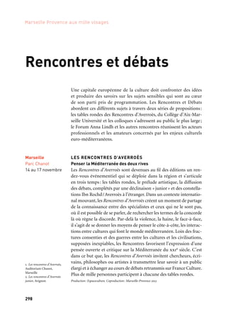 298
Marseille Provence aux mille visages
Marseille
Parc Chanot
14 au 17 novembre
Rencontres et débats
Une capitale européenne de la culture doit confronter des idées
et produire des savoirs sur les sujets sensibles qui sont au cœur
de son parti pris de programmation. Les Rencontres et Débats
abordent ces différents sujets à travers deux séries de propositions:
les tables rondes des Rencontres d’Averroès, du Collège d’Aix-Mar-
seille Université et les colloques s’adressent au public le plus large;
le Forum Anna Lindh et les autres rencontres réunissent les acteurs
professionnels et les amateurs concernés par les enjeux culturels
euro-méditerranéens.
LES RENCONTRES D’AVERROÈS
Penser la Méditerranée des deux rives
Les Rencontres d’Averroès sont devenues au fil des éditions un ren-
dez-vous événementiel qui se déploie dans la région et s’articule
en trois temps: les tables rondes, le prélude artistique, la diffusion
des débats, complétés par une déclinaison «junior» et des constella-
tions Ibn Rochd/Averroès à l’étranger. Dans un contexte internatio-
nal mouvant, les Rencontres d’Averroès créent un moment de partage
de la connaissance entre des spécialistes et ceux qui ne le sont pas,
où il est possible de se parler, de rechercher les termes de la concorde
là où règne la discorde. Par-delà la violence, la haine, le face-à-face,
il s’agit de se donner les moyens de penser le côte-à-côte, les interac-
tions entre cultures qui font le monde méditerranéen. Loin des frac-
tures consenties et des guerres entre les cultures et les civilisations,
supposées inexpiables, les Rencontres favorisent l’expression d’une
pensée ouverte et critique sur la Méditerranée du xxie siècle. C’est
dans ce but que, les Rencontres d’Averroès invitent chercheurs, écri-
vains, philosophes ou artistes à transmettre leur savoir à un public
élargi et à échanger au cours de débats retransmis sur France Culture.
Plus de mille personnes participent à chacune des tables rondes.
Production: Espaceculture. Coproduction: Marseille-Provence 2013
1. Les rencontres d’Averroès,
Auditorium Chanot,
Marseille
2. Les rencontres d’Averroès
junior, Avignon
	 2
	 1
 